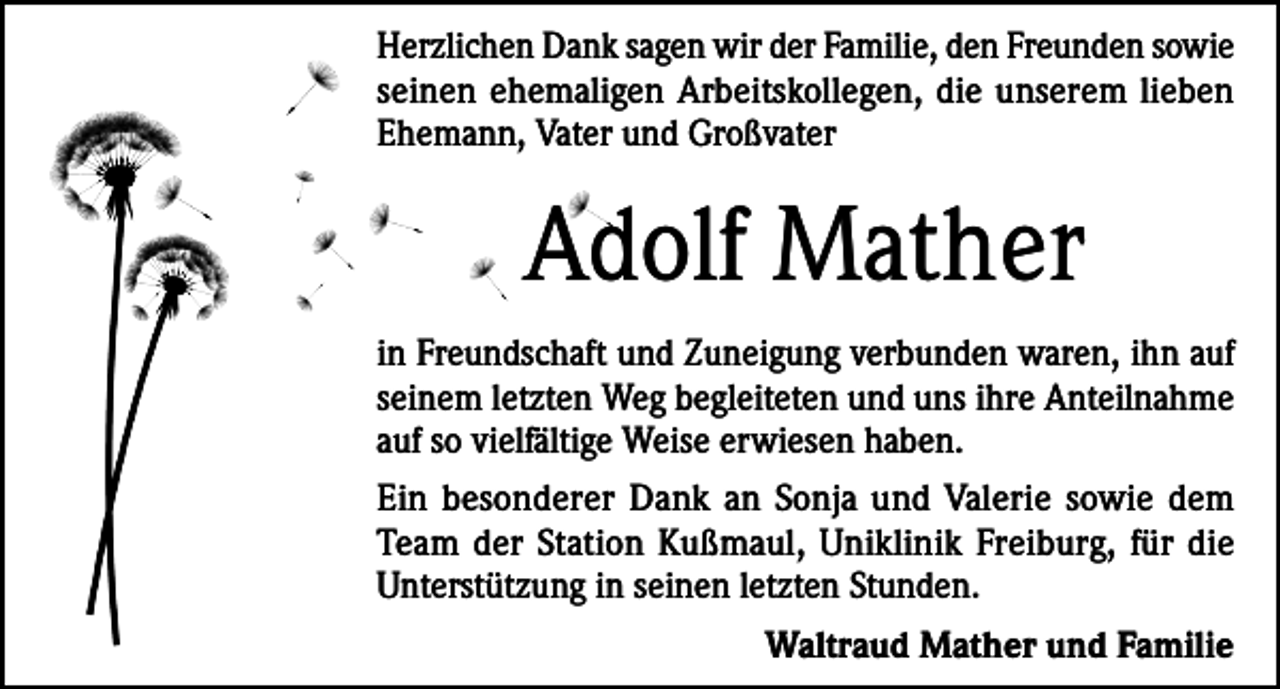 <p>Herzlichen Dank sagen wir der Familie, den Freunden sowie<br />seinen ehemaligen Arbeitskollegen, die unserem lieben<br />Ehemann, Vater und Großvater</p><p>Adolf Mather<br />in Freundschaft und Zuneigung verbunden waren, ihn auf<br />seinem letzten Weg begleiteten und uns ihre Anteilnahme<br />auf so vielfältige Weise erwiesen haben.<br />Ein besonderer Dank an Sonja und Valerie sowie dem<br />Team der Station Kußmaul, Uniklinik Freiburg, für die<br />Unterstützung in seinen letzten Stunden.<br />Waltraud Mather und Familie</p>