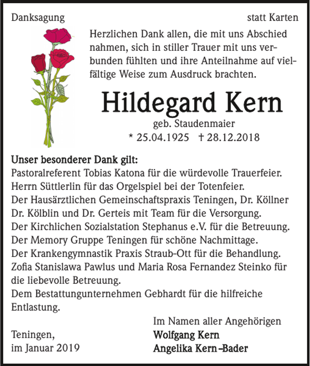 <p>Danksagung</p><p>statt Karten<br />Herzlichen Dank allen, die mit uns Abschied<br />nahmen, sich in stiller Trauer mit uns verbunden fühlten und ihre Anteilnahme auf vielfältige Weise zum Ausdruck brachten.</p><p>geb. Staudenmaier<br />* 25.04.1925 † 28.12.2018<br />Pastoralreferent Tobias Katona für die würdevolle Trauerfeier.<br />Herrn Süttlerlin für das Orgelspiel bei der Totenfeier.<br />Der Hausärztlichen Gemeinschaftspraxis Teningen, Dr. Köllner<br />Dr. Kölblin und Dr. Gerteis mit Team für die Versorgung.<br />Der Kirchlichen Sozialstation Stephanus e.V. für die Betreuung.<br />Der Memory Gruppe Teningen für schöne Nachmittage.<br />Der Krankengymnastik Praxis Straub-Ott für die Behandlung.<br />Zoﬁa Stanislawa Pawlus und Maria Rosa Fernandez Steinko für<br />die liebevolle Betreuung.<br />Dem Bestattungunternehmen Gebhardt für die hilfreiche<br />Entlastung.<br />Im Namen aller Angehörigen<br />Teningen,<br />im Januar 2019</p>