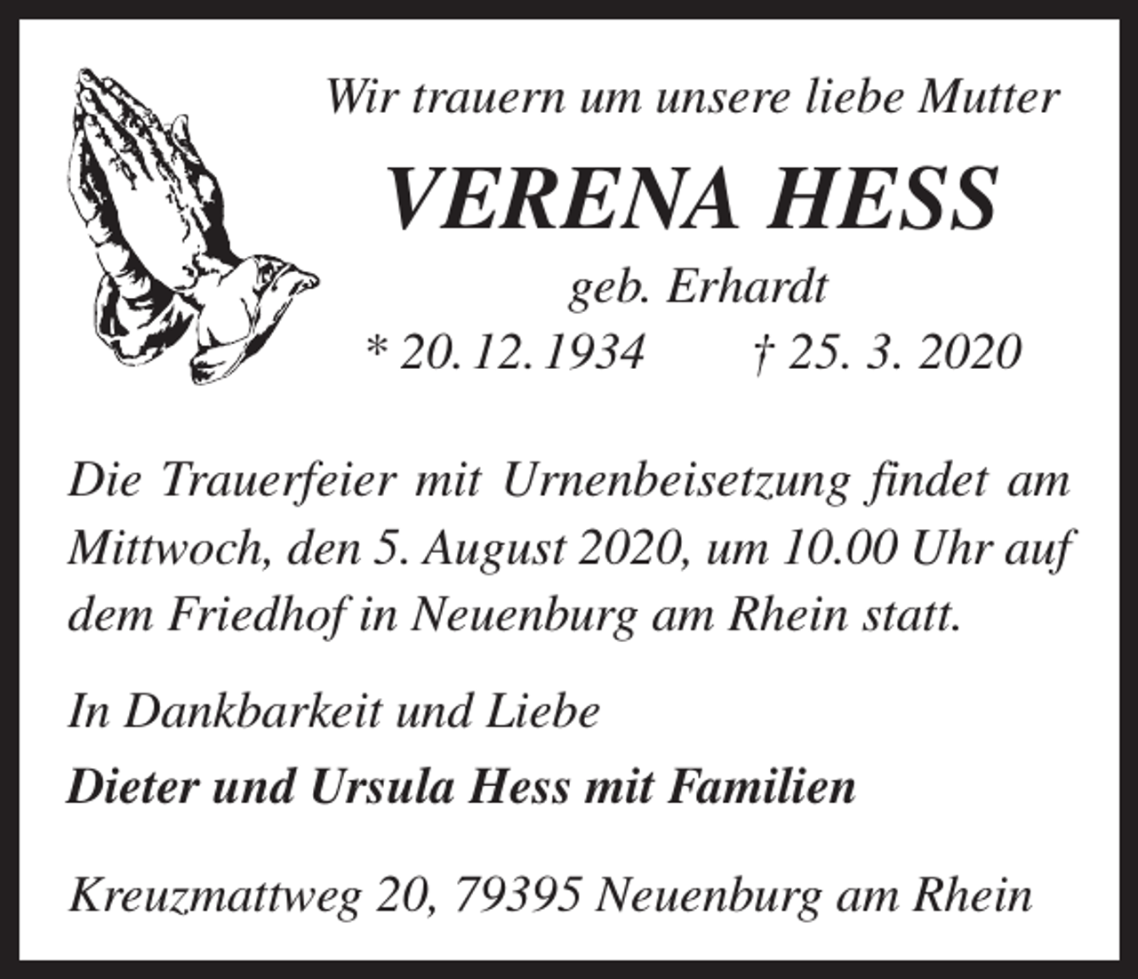 <p>Wir trauern um unsere liebe Mutter</p><p>VERENA HESS<br />geb. Erhardt<br />* 20. 12. 1934 † 25. 3. 2020<br />Die Trauerfeier mit Urnenbeisetzung findet am<br />Mittwoch, den 5. August 2020, um 10.00 Uhr auf<br />dem Friedhof in Neuenburg am Rhein statt.<br />In Dankbarkeit und Liebe<br />Dieter und Ursula Hess mit Familien<br />Kreuzmattweg 20, 79395 Neuenburg am Rhein</p>