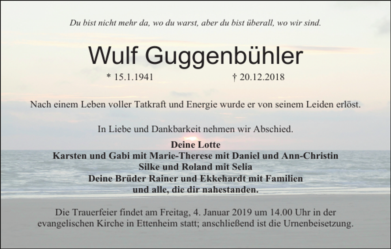 <p>Du bist nicht mehr da, wo du warst, aber du bist überall, wo wir sind.</p><p>Wulf Guggenbühler<br />* 15.1.1941</p><p>† 20.12.2018</p><p>Nach einem Leben voller Tatkraft und Energie wurde er von seinem Leiden erlöst.<br />In Liebe und Dankbarkeit nehmen wir Abschied.<br />Deine Lotte<br />Karsten und Gabi mit Marie-Therese mit Daniel und Ann-Christin<br />Silke und Roland mit Selia<br />Deine Brüder Rainer und Ekkehardt mit Familien<br />und alle, die dir nahestanden.<br />Die Trauerfeier findet am Freitag, 4. Januar 2019 um 14.00 Uhr in der<br />evangelischen Kirche in Ettenheim statt; anschließend ist die Urnenbeisetzung.</p>