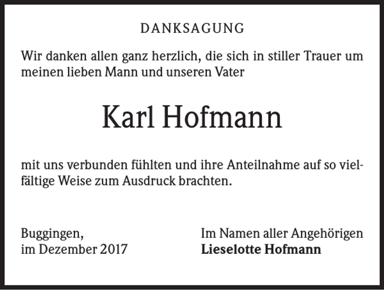 <p>DA NK S A GUNG<br />Wir danken allen ganz herzlich, die sich in stiller Trauer um<br />meinen lieben Mann und unseren Vater</p><p>Karl Hofmann<br />mit uns verbunden fühlten und ihre Anteilnahme auf so vielfältige Weise zum Ausdruck brachten.</p><p>Buggingen,<br />im Dezember 2017</p><p>Im Namen aller Angehörigen<br />Lieselotte Hofmann</p>