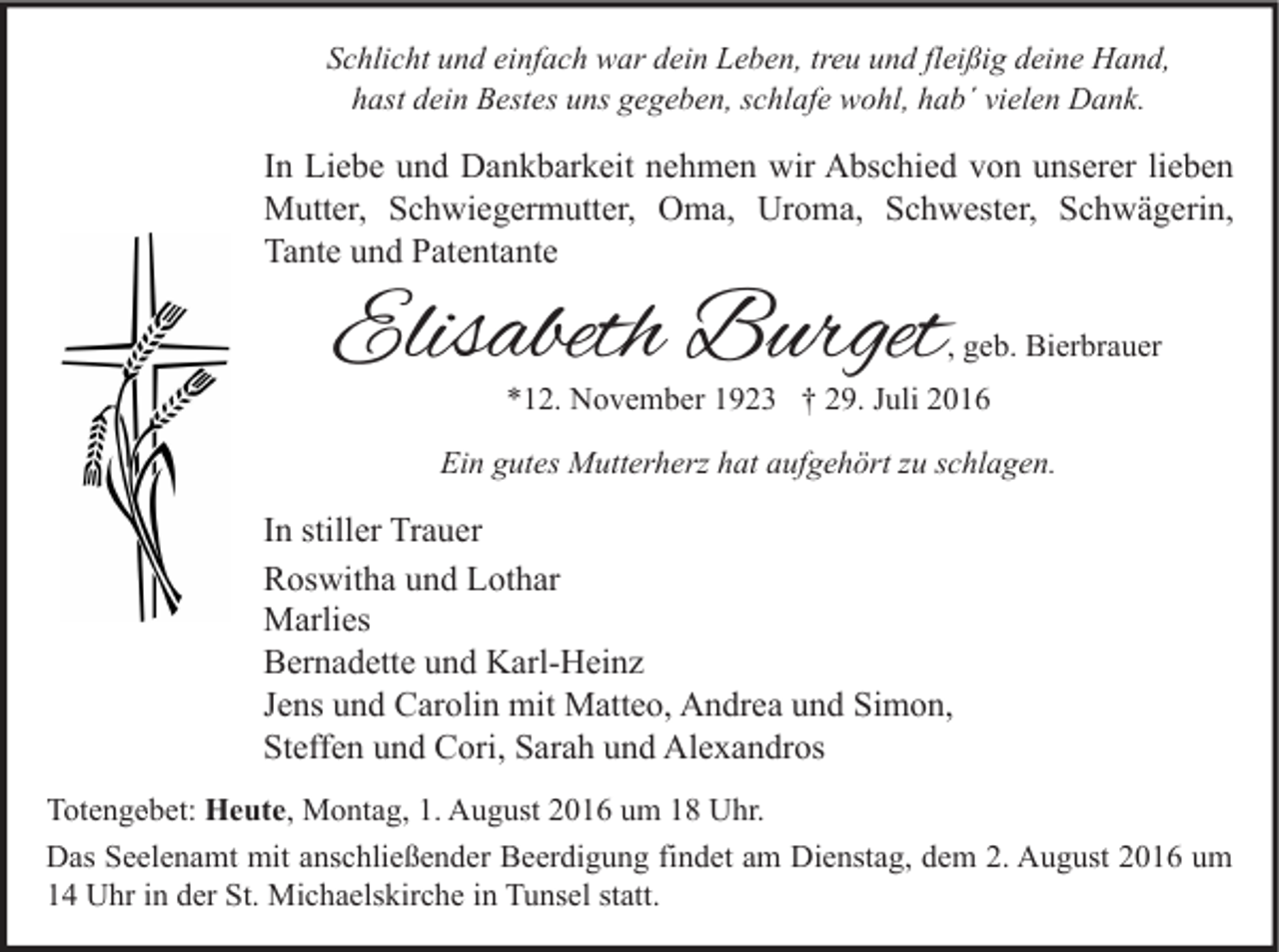 <p>Schlicht und einfach war dein Leben, treu und fleißig deine Hand,<br />hast dein Bestes uns gegeben, schlafe wohl, hab´ vielen Dank.</p><p>In Liebe und Dankbarkeit nehmen wir Abschied von unserer lieben<br />Mutter, Schwiegermutter, Oma, Uroma, Schwester, Schwägerin,<br />Tante und Patentante</p><p>Elisabeth Burget</p><p>, geb. Bierbrauer</p><p>*12. November 1923 † 29. Juli 2016</p><p>Ein gutes Mutterherz hat aufgehört zu schlagen.</p><p>In stiller Trauer<br />Roswitha und Lothar<br />Marlies<br />Bernadette und Karl-Heinz<br />Jens und Carolin mit Matteo, Andrea und Simon,<br />Steffen und Cori, Sarah und Alexandros<br />Totengebet: Heute, Montag, 1. August 2016 um 18 Uhr.<br />Das Seelenamt mit anschließender Beerdigung findet am Dienstag, dem 2. August 2016 um<br />14 Uhr in der St. Michaelskirche in Tunsel statt.</p>