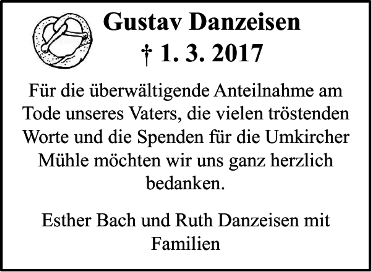 <p>Gustav Danzeisen<br />† 1. 3. 2017<br />Für die überwältigende Anteilnahme am<br />Tode unseres Vaters, die vielen tröstenden<br />Worte und die Spenden für die Umkircher<br />Mühle möchten wir uns ganz herzlich<br />bedanken.</p><p>Esther Bach und Ruth Danzeisen mit<br />Familien</p>