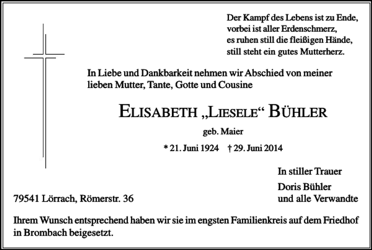 <p>Der Kampf des Lebens ist zu Ende,<br />vorbei ist aller Erdenschmerz,<br />es ruhen still die fleißigen Hände,<br />still steht ein gutes Mutterherz.</p><p>In Liebe und Dankbarkeit nehmen wir Abschied von meiner<br />lieben Mutter, Tante, Gotte und Cousine</p><p>ELISABETH „LIESELE“ BÜHLER<br />geb. Maier<br />* 21. Juni 1924 † 29. Juni 2014</p><p>79541 Lörrach, Römerstr. 36</p><p>In stiller Trauer<br />Doris Bühler<br />und alle Verwandte</p><p>Ihrem Wunsch entsprechend haben wir sie im engsten Familienkreis auf dem Friedhof<br />in Brombach beigesetzt.</p>