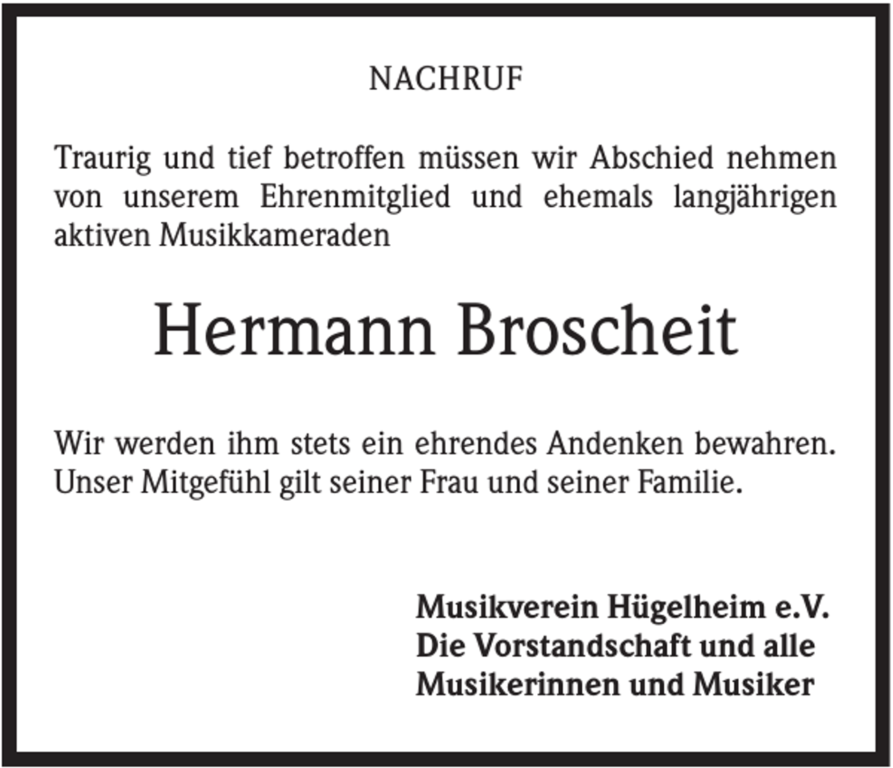 <p>NACHRUF<br />Traurig und tief betroffen müssen wir Abschied nehmen<br />von unserem Ehrenmitglied und ehemals langjährigen<br />aktiven Musikkameraden</p><p>Hermann Broscheit<br />Wir werden ihm stets ein ehrendes Andenken bewahren.<br />Unser Mitgefühl gilt seiner Frau und seiner Familie.</p><p>Musikverein Hügelheim e.V.<br />Die Vorstandschaft und alle<br />Musikerinnen und Musiker</p>