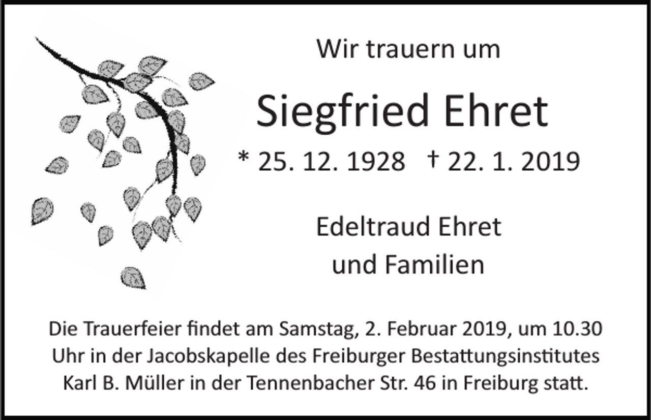 <p>Wir trauern um</p><p>Siegfried Ehret<br />* 25. 12. 1928 † 22. 1. 2019<br />Edeltraud Ehret<br />und Familien<br />Die Trauerfeier ﬁndet am Samstag, 2. Februar 2019, um 10.30<br />Uhr in der Jacobskapelle des Freiburger Besta�ungsins�tutes<br />Karl B. Müller in der Tennenbacher Str. 46 in Freiburg sta�.</p>