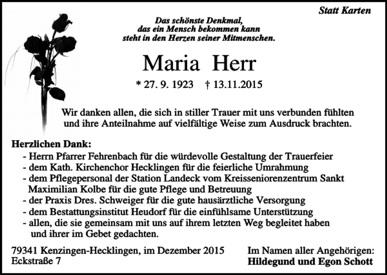 <p>Statt Karten<br />Das schönste Denkmal,<br />das ein Mensch bekommen kann<br />steht in den Herzen seiner Mitmenschen.</p><p>Maria Herr<br />* 27. 9. 1923</p><p>† 13.11.2015</p><p>Wir danken allen, die sich in stiller Trauer mit uns verbunden fühlten<br />und ihre Anteilnahme auf vielfältige Weise zum Ausdruck brachten.<br />Herzlichen Dank:<br />- Herrn Pfarrer Fehrenbach für die würdevolle Gestaltung der Trauerfeier<br />- dem Kath. Kirchenchor Hecklingen für die feierliche Umrahmung<br />- dem Pflegepersonal der Station Landeck vom Kreisseniorenzentrum Sankt<br />Maximilian Kolbe für die gute Pflege und Betreuung<br />- der Praxis Dres. Schweiger für die gute hausärztliche Versorgung<br />- dem Bestattungsinstitut Heudorf für die einfühlsame Unterstützung<br />- allen, die sie gemeinsam mit uns auf ihrem letzten Weg begleitet haben<br />und ihrer im Gebet gedachten.<br />79341 Kenzingen-Hecklingen, im Dezember 2015<br />Eckstraße 7</p><p>Im Namen aller Angehörigen:<br />Hildegund und Egon Schott</p>