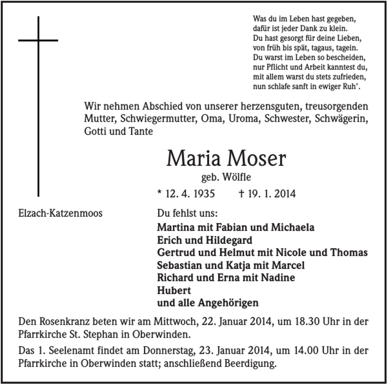 <p>Was du im Leben hast gegeben,<br />dafür ist jeder Dank zu klein.<br />Du hast gesorgt für deine Lieben,<br />von früh bis spät, tagaus, tagein.<br />Du warst im Leben so bescheiden,<br />nur Pflicht und Arbeit kanntest du,<br />mit allem warst du stets zufrieden,<br />nun schlafe sanft in ewiger Ruh’.</p><p>Wir nehmen Abschied von unserer herzensguten, treusorgenden<br />Mutter, Schwiegermutter, Oma, Uroma, Schwester, Schwägerin,<br />Gotti und Tante</p><p>Maria Moser<br />geb. Wölfle<br />* 12. 4. 1935<br />† 19. 1. 2014<br />Elzach-Katzenmoos</p><p>Du fehlst uns:<br />Martina mit Fabian und Michaela<br />Erich und Hildegard<br />Gertrud und Helmut mit Nicole und Thomas<br />Sebastian und Katja mit Marcel<br />Richard und Erna mit Nadine<br />Hubert<br />und alle Angehörigen</p><p>Den Rosenkranz beten wir am Mittwoch, 22. Januar 2014, um 18.30 Uhr in der<br />Pfarrkirche St. Stephan in Oberwinden.<br />Das 1. Seelenamt findet am Donnerstag, 23. Januar 2014, um 14.00 Uhr in der<br />Pfarrkirche in Oberwinden statt; anschließend Beerdigung.</p>