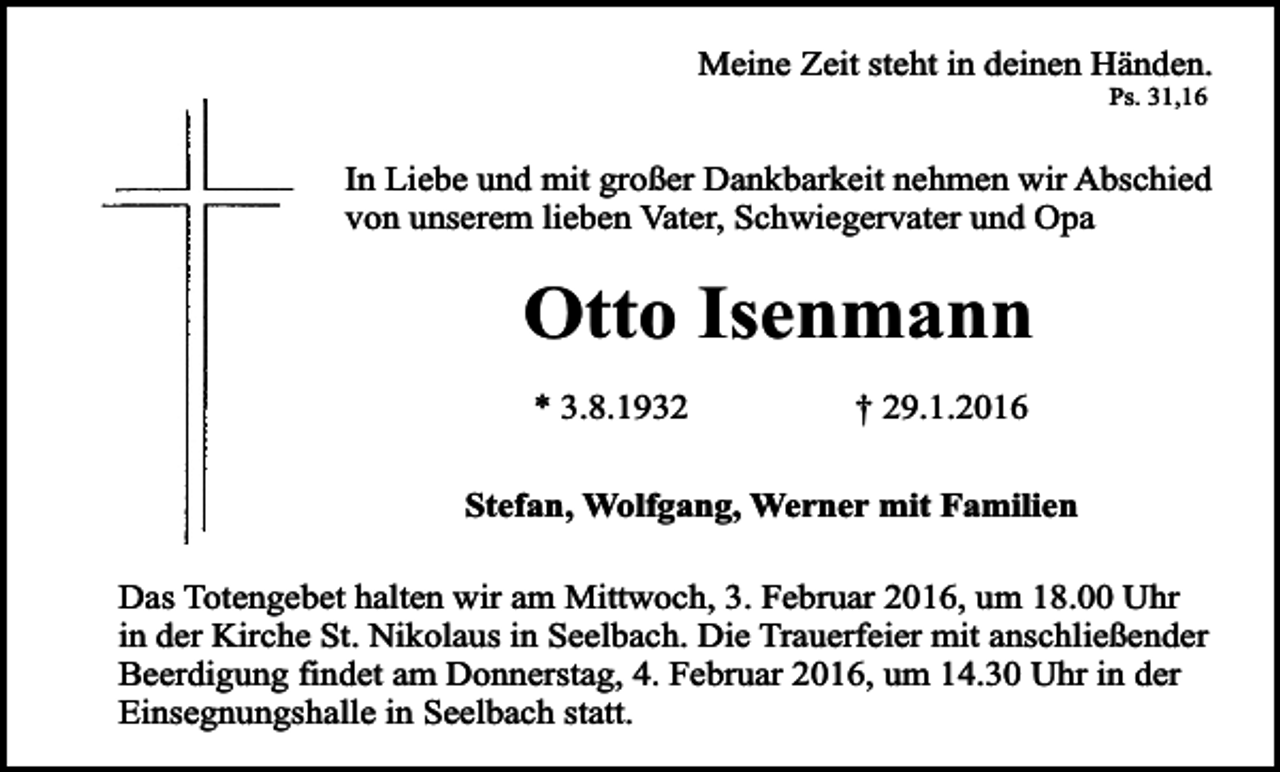 <p>Meine Zeit steht in deinen Händen.<br />Ps. 31,16</p><p>In Liebe und mit großer Dankbarkeit nehmen wir Abschied<br />von unserem lieben Vater, Schwiegervater und Opa</p><p>Otto Isenmann<br />* 3.8.1932</p><p>† 29.1.2016</p><p>Stefan, Wolfgang, Werner mit Familien<br />Das Totengebet halten wir am Mittwoch, 3. Februar 2016, um 18.00 Uhr<br />in der Kirche St. Nikolaus in Seelbach. Die Trauerfeier mit anschließender<br />Beerdigung findet am Donnerstag, 4. Februar 2016, um 14.30 Uhr in der<br />Einsegnungshalle in Seelbach statt.</p>