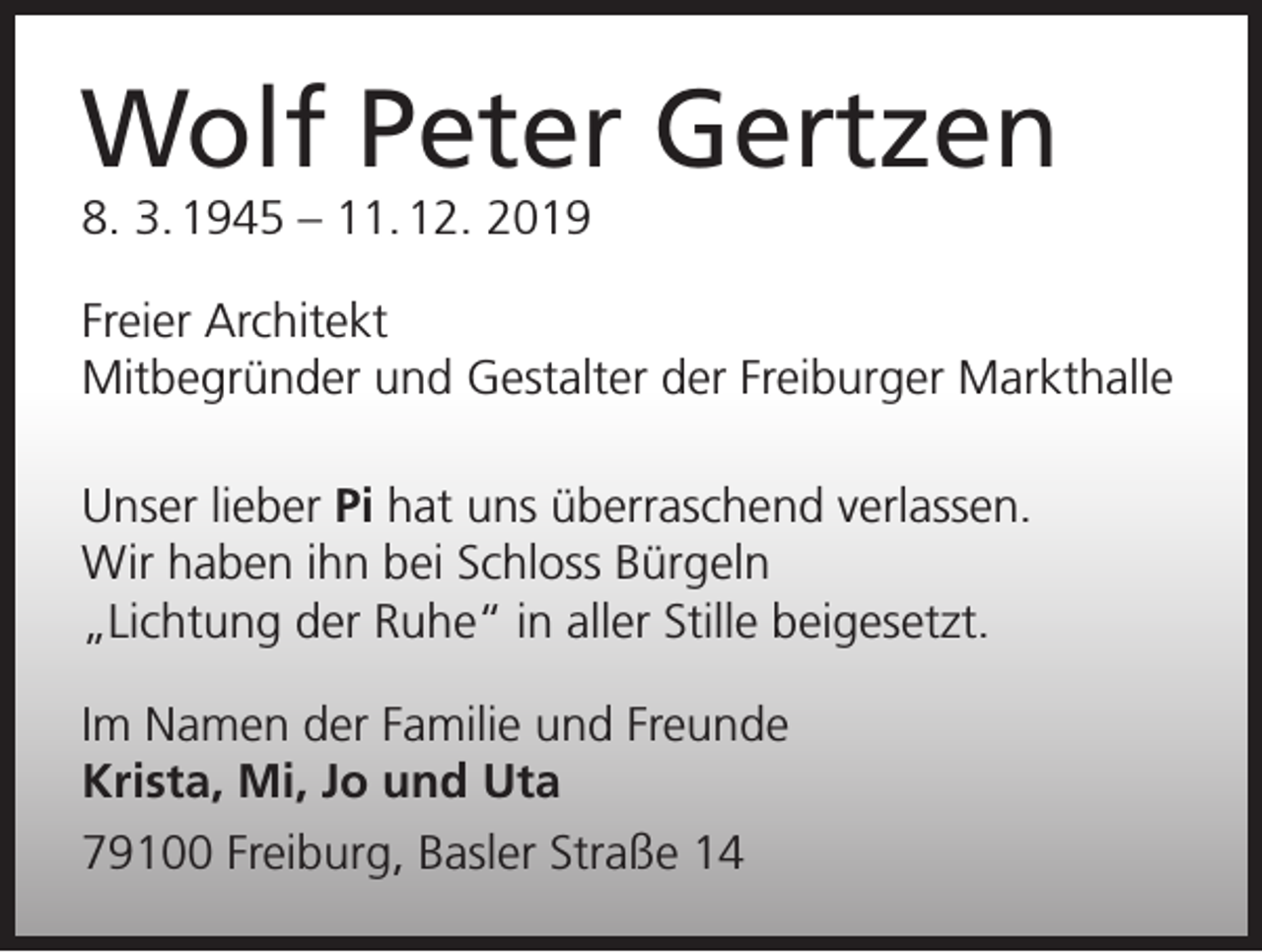 <p>Wolf Peter Gertzen<br />8. 3. 1945 – 11. 12. 2019</p><p>Freier Architekt<br />Mitbegründer und Gestalter der Freiburger Markthalle<br />Unser lieber Pi hat uns überraschend verlassen.<br />Wir haben ihn bei Schloss Bürgeln<br />„Lichtung der Ruhe“ in aller Stille beigesetzt.<br />Im Namen der Familie und Freunde<br />Krista, Mi, Jo und Uta<br />79100 Freiburg, Basler Straße 14</p>