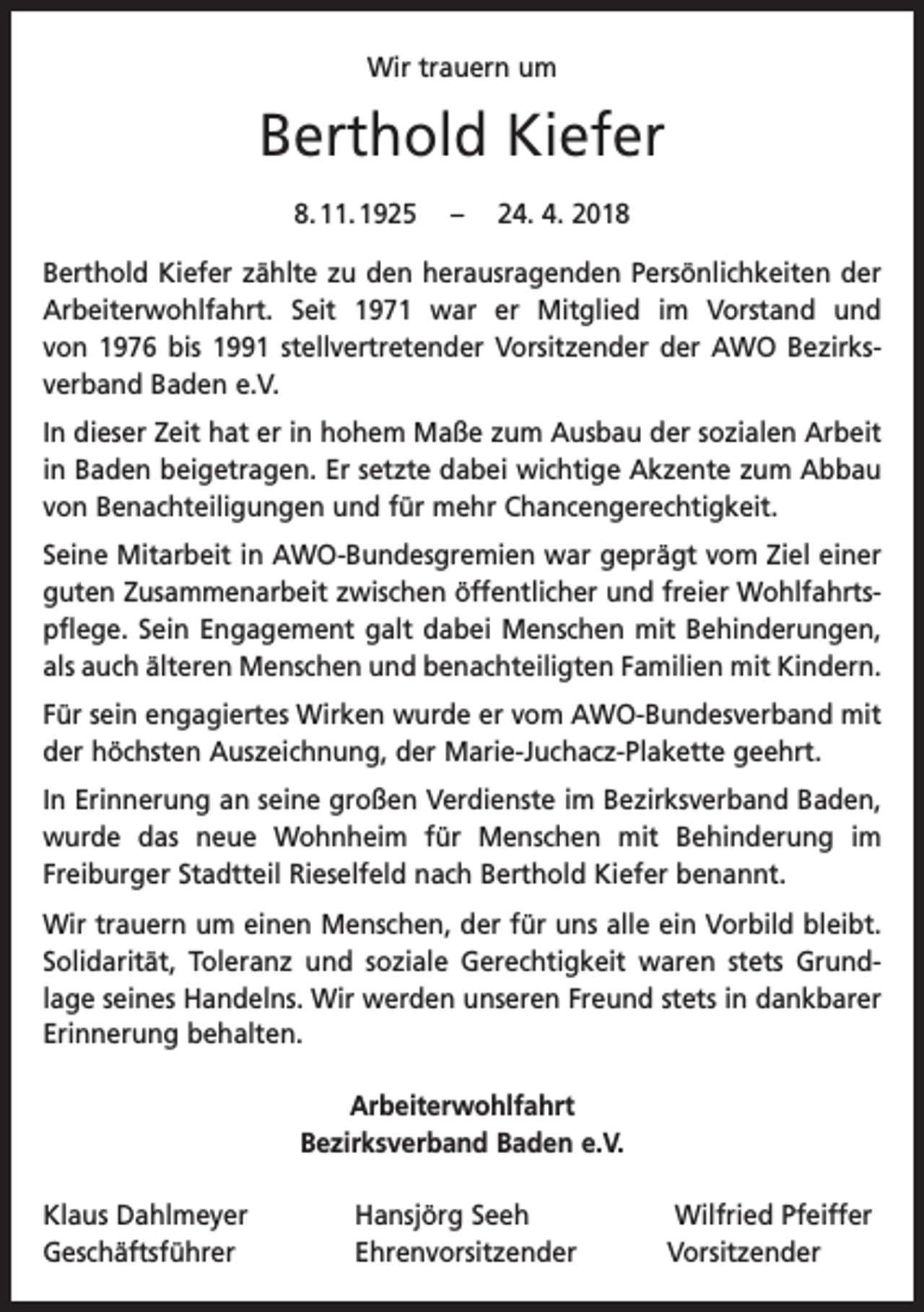 <p>Wir trauern um</p><p>Berthold Kiefer<br />8. 11. 1925 – 24. 4. 2018<br />Berthold Kiefer zählte zu den herausragenden Persönlichkeiten der<br />Arbeiterwohlfahrt. Seit 1971 war er Mitglied im Vorstand und<br />von 1976 bis 1991 stellvertretender Vorsitzender der AWO Bezirks­<br />verband Baden e.V.<br />In dieser Zeit hat er in hohem Maße zum Ausbau der sozialen Arbeit<br />in Baden beigetragen. Er setzte dabei wichtige Akzente zum Abbau<br />von Benachteiligungen und für mehr Chancengerechtigkeit.<br />Seine Mitarbeit in AWO-Bundesgremien war geprägt vom Ziel einer<br />guten Zusammenarbeit zwischen öffentlicher und freier Wohlfahrts­<br />pflege. Sein Engagement galt dabei Menschen mit Behinderungen,<br />als auch älteren Menschen und benachteiligten Familien mit Kindern.<br />Für sein engagiertes Wirken wurde er vom AWO-Bundesverband mit<br />der höchsten Auszeichnung, der Marie-Juchacz-Plakette geehrt.<br />In Erinnerung an seine großen Verdienste im Bezirksverband Baden,<br />wurde das neue Wohnheim für Menschen mit Behinderung im<br />Freiburger Stadtteil Rieselfeld nach Berthold Kiefer benannt.<br />Wir trauern um einen Menschen, der für uns alle ein Vorbild bleibt.<br />Solidarität, Toleranz und soziale Gerechtigkeit waren stets Grund­lage seines Handelns. Wir werden unseren Freund stets in dank­barer<br />­Erinnerung behalten.<br />Arbeiterwohlfahrt<br />Bezirksverband Baden e.V.<br />Klaus Dahlmeyer<br />Geschäftsführer</p><p>Hansjörg Seeh<br />Wilfried Pfeiffer<br />Ehrenvorsitzender Vorsitzender</p>
