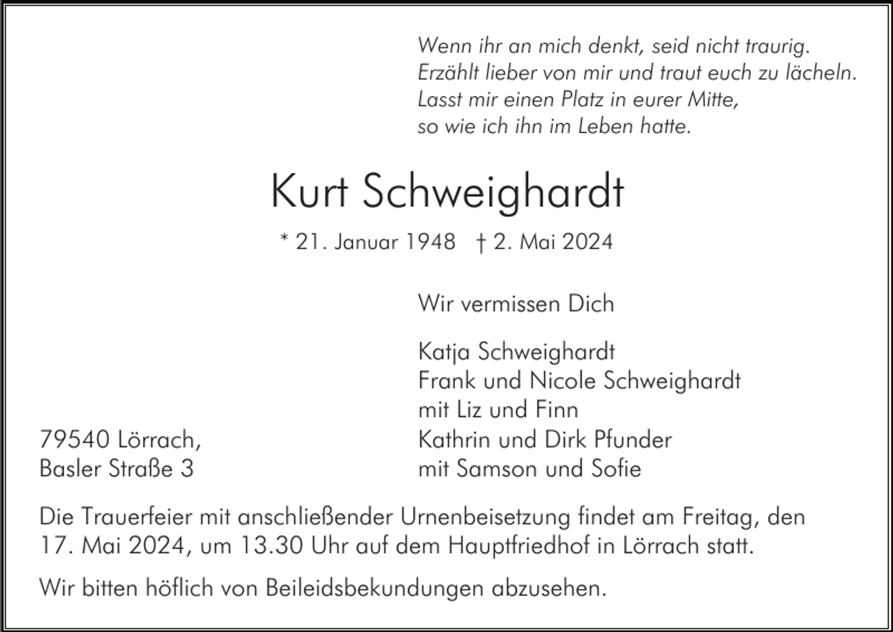 <p>Wenn ihr an mich denkt, seid nicht traurig.<br />Erzählt lieber von mir und traut euch zu lächeln.<br />Lasst mir einen Platz in eurer Mitte,<br />so wie ich ihn im Leben hatte.</p><p>Kurt Schweighardt<br />* 21. Januar 1948 † 2. Mai 2024</p><p>Wir vermissen Dich</p><p>79540 Lörrach,<br />Basler Straße 3</p><p>Katja Schweighardt<br />Frank und Nicole Schweighardt<br />mit Liz und Finn<br />Kathrin und Dirk Pfunder<br />mit Samson und Sofie</p><p>Die Trauerfeier mit anschließender Urnenbeisetzung findet am Freitag, den<br />17. Mai 2024, um 13.30 Uhr auf dem Hauptfriedhof in Lörrach statt.<br />Wir bitten höflich von Beileidsbekundungen abzusehen.</p>