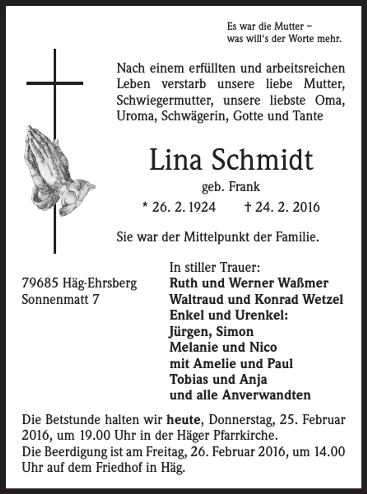 <p>Es war die Mutter –<br />was will‘s der Worte mehr.</p><p>Nach einem erfüllten und arbeitsreichen<br />Leben verstarb unsere liebe Mutter,<br />Schwiegermutter, unsere liebste Oma,<br />Uroma, Schwägerin, Gotte und Tante</p><p>Lina Schmidt</p><p>geb. Frank<br />* 26. 2. 1924 † 24. 2. 2016<br />Sie war der Mittelpunkt der Familie.</p><p>In stiller Trauer:<br />79685 Häg-Ehrsberg<br />Ruth und Werner Waßmer<br />Sonnenmatt 7 Waltraud und Konrad Wetzel<br />Enkel und Urenkel:<br />Jürgen, Simon<br />Melanie und Nico<br />mit Amelie und Paul<br />Tobias und Anja<br />und alle Anverwandten<br />Die Betstunde halten wir heute, Donnerstag, 25. Februar<br />2016, um 19.00 Uhr in der Häger Pfarrkirche.<br />Die Beerdigung ist am Freitag, 26. Februar 2016, um 14.00<br />Uhr auf dem Friedhof in Häg.</p>