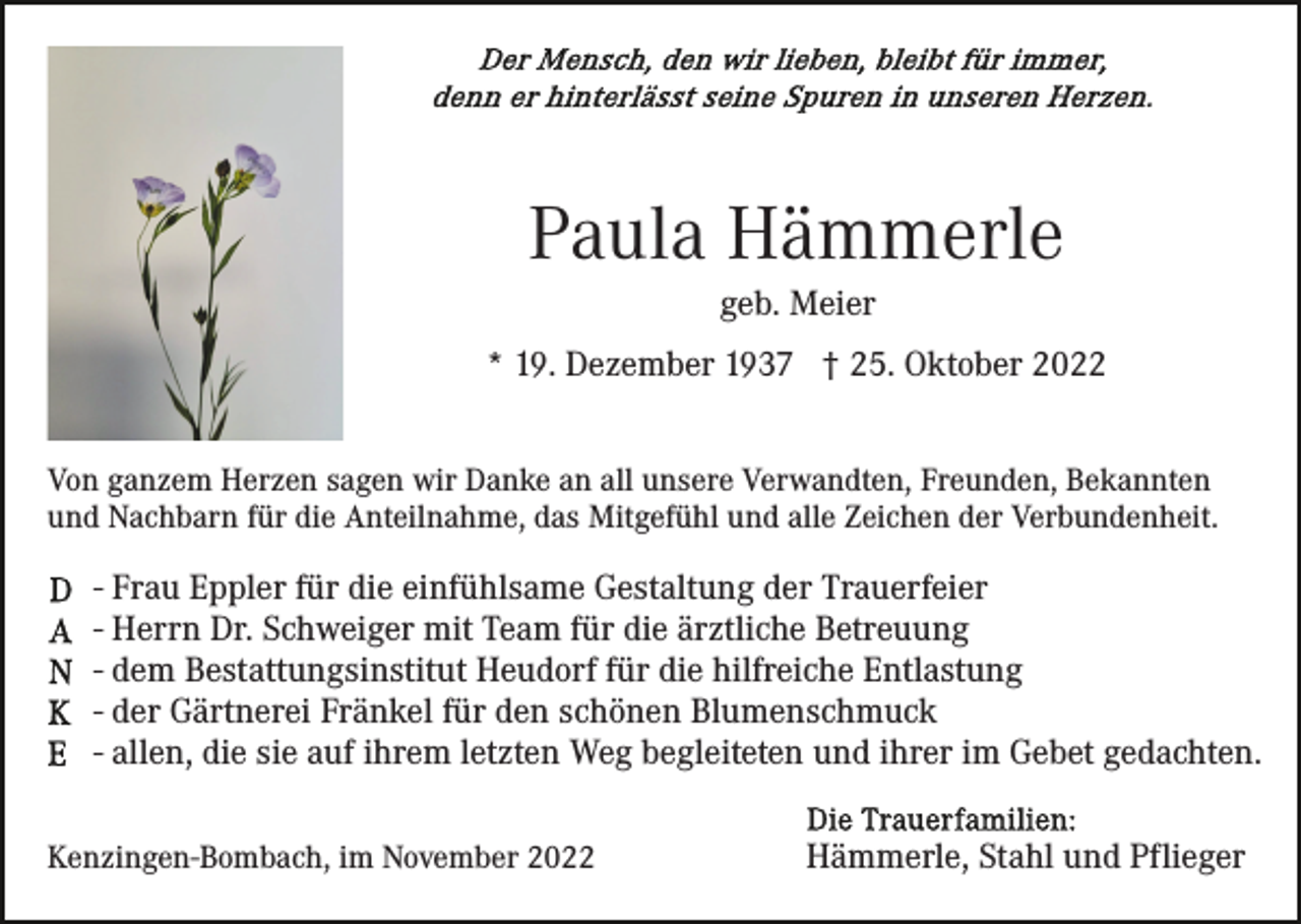<p>Paula Hämmerle<br />geb. Meier<br />* 19. Dezember 1937 † 25. Oktober 2022<br />Von ganzem Herzen sagen wir Danke an all unsere Verwandten, Freunden, Bekannten<br />und Nachbarn für die Anteilnahme, das Mitgefühl und alle Zeichen der Verbundenheit.</p><p>- Frau Eppler für die einfühlsame Gestaltung der Trauerfeier<br />- Herrn Dr. Schweiger mit Team für die ärztliche Betreuung<br />- dem Bestattungsinstitut Heudorf für die hilfreiche Entlastung<br />- der Gärtnerei Fränkel für den schönen Blumenschmuck<br />- allen, die sie auf ihrem letzten Weg begleiteten und ihrer im Gebet gedachten.<br />Kenzingen-Bombach, im November 2022</p><p>Hämmerle, Stahl und Pflieger</p>