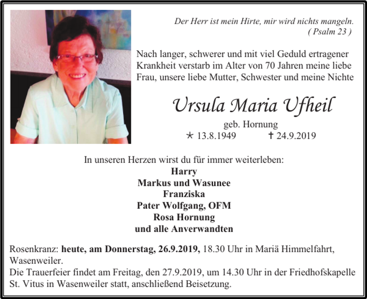 <p>Der Herr ist mein Hirte, mir wird nichts mangeln.<br />( Psalm 23 )</p><p>Nach langer, schwerer und mit viel Geduld ertragener<br />Krankheit verstarb im Alter von 70 Jahren meine liebe<br />Frau, unsere liebe Mutter, Schwester und meine Nichte</p><p>Ursula Maria Ufheil<br />geb. Hornung<br /> 13.8.1949<br /> 24.9.2019<br />In unseren Herzen wirst du für immer weiterleben:<br />Harry<br />Markus und Wasunee<br />Franziska<br />Pater Wolfgang, OFM<br />Rosa Hornung<br />und alle Anverwandten<br />Rosenkranz: heute, am Donnerstag, 26.9.2019, 18.30 Uhr in Mariä Himmelfahrt,<br />Wasenweiler.<br />Die Trauerfeier findet am Freitag, den 27.9.2019, um 14.30 Uhr in der Friedhofskapelle<br />St. Vitus in Wasenweiler statt, anschließend Beisetzung.</p>