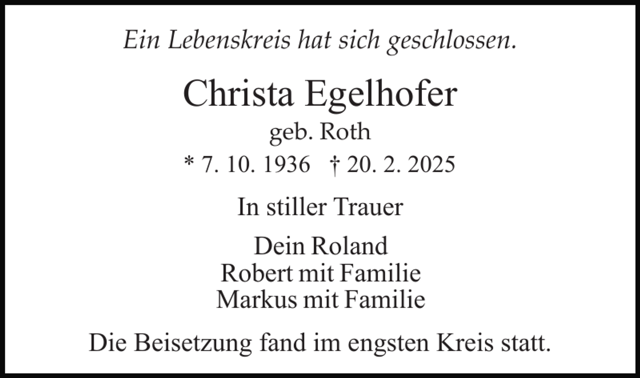 <p>Ein Lebenskreis hat sich geschlossen.</p><p>Christa Egelhofer<br />geb. Roth<br />* 7. 10. 1936 † 20. 2. 2025</p><p>In stiller Trauer<br />Dein Roland<br />Robert mit Familie<br />Markus mit Familie<br />Die Beisetzung fand im engsten Kreis statt.</p>