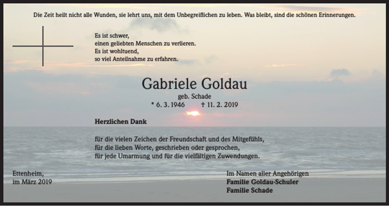 <p>Die Zeit heilt nicht alle Wunden, sie lehrt uns, mit dem Unbegreiflichen zu leben. Was bleibt, sind die schönen Erinnerungen.<br />Es ist schwer,<br />einen geliebten Menschen zu verlieren.<br />Es ist wohltuend,<br />so viel Anteilnahme zu erfahren.</p><p>Gabriele Goldau<br />geb. Schade<br />* 6. 3. 1946<br />† 11. 2. 2019</p><p>Herzlichen Dank<br />für die vielen Zeichen der Freundschaft und des Mitgefühls,<br />für die lieben Worte, geschrieben oder gesprochen,<br />für jede Umarmung und für die vielfältigen Zuwendungen.<br />Ettenheim,<br />Im Namen aller Angehörigen<br />im März 2019 Familie Goldau-Schuler<br />Familie Schade</p>
