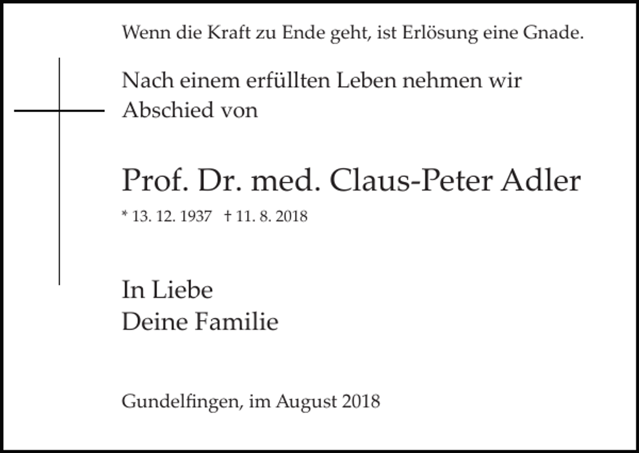 <p>Wenn die Kraft zu Ende geht, ist Erlösung eine Gnade.</p><p>Nach einem erfüllten Leben nehmen wir<br />Abschied von</p><p>Prof. Dr. med. Claus­Peter Adler<br />* 13. 12. 1937 † 11. 8. 2018</p><p>In Liebe<br />Deine Familie<br />Gundelﬁngen, im August 2018</p>