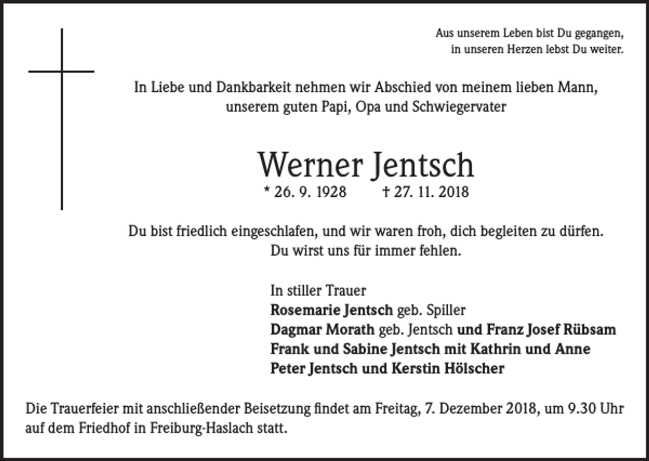<p>Aus unserem Leben bist Du gegangen,<br />in unseren Herzen lebst Du weiter.</p><p>In Liebe und Dankbarkeit nehmen wir Abschied von meinem lieben Mann,<br />unserem guten Papi, Opa und Schwiegervater</p><p>Werner Jentsch<br />* 26. 9. 1928</p><p>† 27. 11. 2018</p><p>Du bist friedlich eingeschlafen, und wir waren froh, dich begleiten zu dürfen.<br />Du wirst uns für immer fehlen.<br />In stiller Trauer<br />Rosemarie Jentsch geb. Spiller<br />Dagmar Morath geb. Jentsch und Franz Josef Rübsam<br />Frank und Sabine Jentsch mit Kathrin und Anne<br />Peter Jentsch und Kerstin Hölscher<br />Die Trauerfeier mit anschließender Beisetzung findet am Freitag, 7. Dezember 2018, um 9.30 Uhr<br />auf dem Friedhof in Freiburg-Haslach statt.</p>
