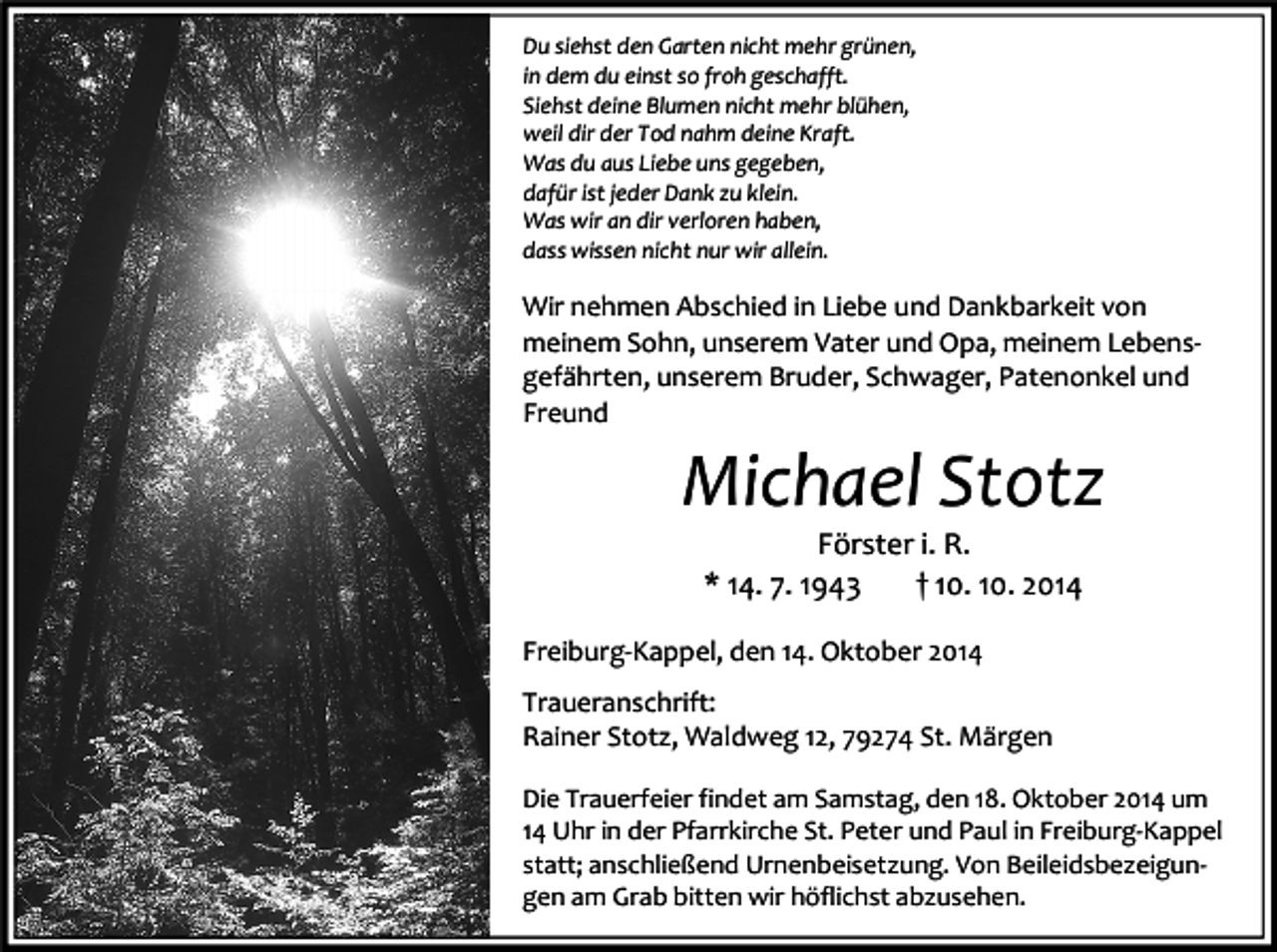 <p>Du siehst den Garten nicht mehr grünen,<br />in dem du einst so froh geschafft.<br />Siehst deine Blumen nicht mehr blühen,<br />weil dir der Tod nahm deine Kraft.<br />Was du aus Liebe uns gegeben,<br />dafür ist jeder Dank zu klein.<br />Was wir an dir verloren haben,<br />dass wissen nicht nur wir allein.</p><p>Wir nehmen Abschied in Liebe und Dankbarkeit von<br />meinem Sohn, unserem Vater und Opa, meinem Lebensgefährten, unserem Bruder, Schwager, Patenonkel und<br />Freund</p><p>Michael Stotz<br />Förster i. R.<br />* 14. 7. 1943<br />† 10. 10. 2014</p><p>Freiburg-Kappel, den 14. Oktober 2014<br />Traueranschrift:<br />Rainer Stotz, Waldweg 12, 79274 St. Märgen<br />Die Trauerfeier findet am Samstag, den 18. Oktober 2014 um<br />14 Uhr in der Pfarrkirche St. Peter und Paul in Freiburg-Kappel<br />statt; anschließend Urnenbeisetzung. Von Beileidsbezeigungen am Grab bitten wir höflichst abzusehen.</p>