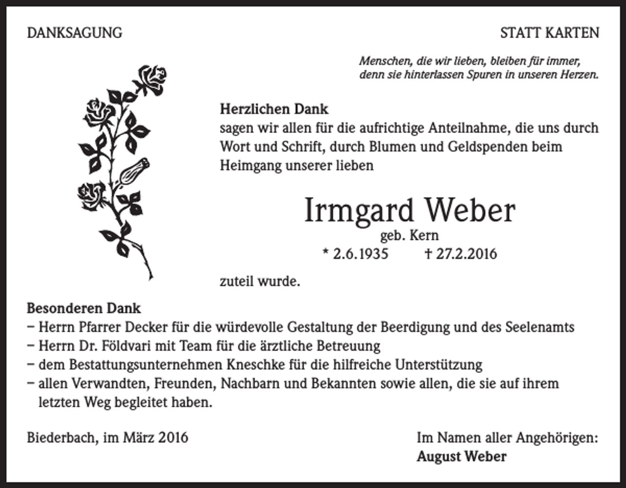 <p>DANKSAGUNG</p><p>STATT KARTEN<br />Menschen, die wir lieben, bleiben für immer,<br />denn sie hinterlassen Spuren in unseren Herzen.</p><p>Herzlichen Dank<br />sagen wir allen für die aufrichtige Anteilnahme, die uns durch<br />Wort und Schrift, durch Blumen und Geldspenden beim<br />Heimgang unserer lieben</p><p>Irmgard Weber<br />geb. Kern<br />* 2.6.1935 † 27.2.2016</p><p>zuteil wurde.<br />Besonderen Dank<br />– Herrn Pfarrer Decker für die würdevolle Gestaltung der Beerdigung und des Seelenamts<br />– Herrn Dr. Földvari mit Team für die ärztliche Betreuung<br />– dem Bestattungsunternehmen Kneschke für die hilfreiche Unterstützung<br />– allen Verwandten, Freunden, Nachbarn und Bekannten sowie allen, die sie auf ihrem<br />letzten Weg begleitet haben.<br />Biederbach, im März 2016 Im Namen aller Angehörigen:<br />August Weber</p>