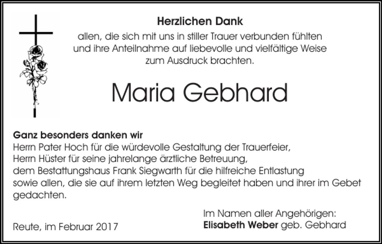 <p>Herzlichen Dank<br />allen, die sich mit uns in stiller Trauer verbunden fühlten<br />und ihre Anteilnahme auf liebevolle und vielfältige Weise<br />zum Ausdruck brachten.</p><p>Maria Gebhard<br />Ganz besonders danken wir<br />Herrn Pater Hoch für die würdevolle Gestaltung der Trauerfeier,<br />Herrn Hüster für seine jahrelange ärztliche Betreuung,<br />dem Bestattungshaus Frank Siegwarth für die hilfreiche Entlastung<br />sowie allen, die sie auf ihrem letzten Weg begleitet haben und ihrer im Gebet<br />gedachten.<br />Reute, im Februar 2017</p><p>Im Namen aller Angehörigen:<br />Elisabeth Weber geb. Gebhard</p>