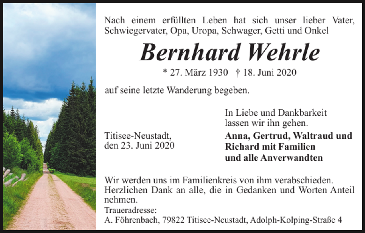 <p>Nach einem erfüllten Leben hat sich unser lieber Vater,<br />Schwiegervater, Opa, Uropa, Schwager, Getti und Onkel</p><p>Bernhard Wehrle<br />* 27. März 1930 † 18. Juni 2020<br />auf seine letzte Wanderung begeben.</p><p>Titisee-Neustadt,<br />den 23. Juni 2020</p><p>In Liebe und Dankbarkeit<br />lassen wir ihn gehen.<br />Anna, Gertrud, Waltraud und<br />Richard mit Familien<br />und alle Anverwandten</p><p>Wir werden uns im Familienkreis von ihm verabschieden.<br />Herzlichen Dank an alle, die in Gedanken und Worten Anteil<br />nehmen.<br />Traueradresse:<br />A. Föhrenbach, 79822 Titisee-Neustadt, Adolph-Kolping-Straße 4</p>