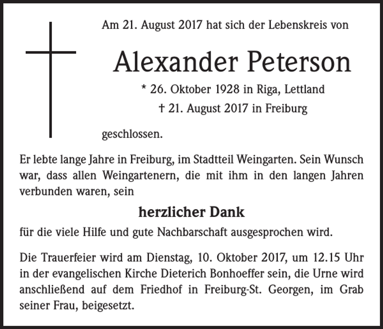 <p>Am 21. August 2017 hat sich der Lebenskreis von</p><p>Alexander Peterson<br />* 26. Oktober 1928 in Riga, Lettland<br />† 21. August 2017 in Freiburg<br />geschlossen.<br />Er lebte lange Jahre in Freiburg, im Stadtteil Weingarten. Sein Wunsch<br />war, dass allen Weingartenern, die mit ihm in den langen Jahren<br />verbunden waren, sein</p><p>herzlicher Dank<br />für die viele Hilfe und gute Nachbarschaft ausgesprochen wird.<br />Die Trauerfeier wird am Dienstag, 10. Oktober 2017, um 12.15 Uhr<br />in der evangelischen Kirche Dieterich Bonhoeffer sein, die Urne wird<br />anschließend auf dem Friedhof in Freiburg-St. Georgen, im Grab<br />­seiner Frau, beigesetzt.</p>