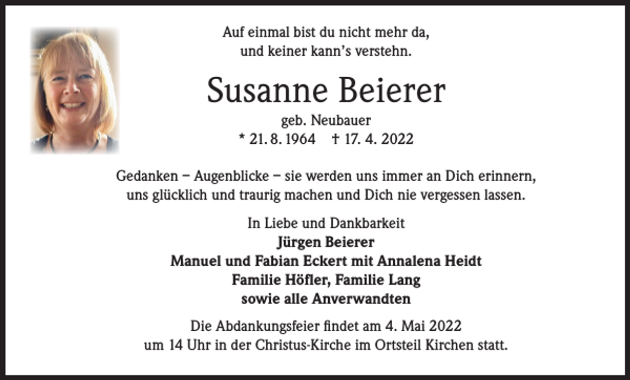 <p>Auf einmal bist du nicht mehr da,<br />und keiner kann’s verstehn.</p><p>Susanne Beierer<br />geb. Neubauer<br />* 21. 8. 1964 † 17. 4. 2022</p><p>Gedanken – Augenblicke – sie werden uns immer an Dich erinnern,<br />uns glücklich und traurig machen und Dich nie vergessen lassen.<br />In Liebe und Dankbarkeit<br />Jürgen Beierer<br />Manuel und Fabian Eckert mit Annalena Heidt<br />Familie Höfler, Familie Lang<br />sowie alle Anverwandten<br />Die Abdankungsfeier findet am 4. Mai 2022<br />um 14 Uhr in der Christus-Kirche im Ortsteil Kirchen statt.</p>
