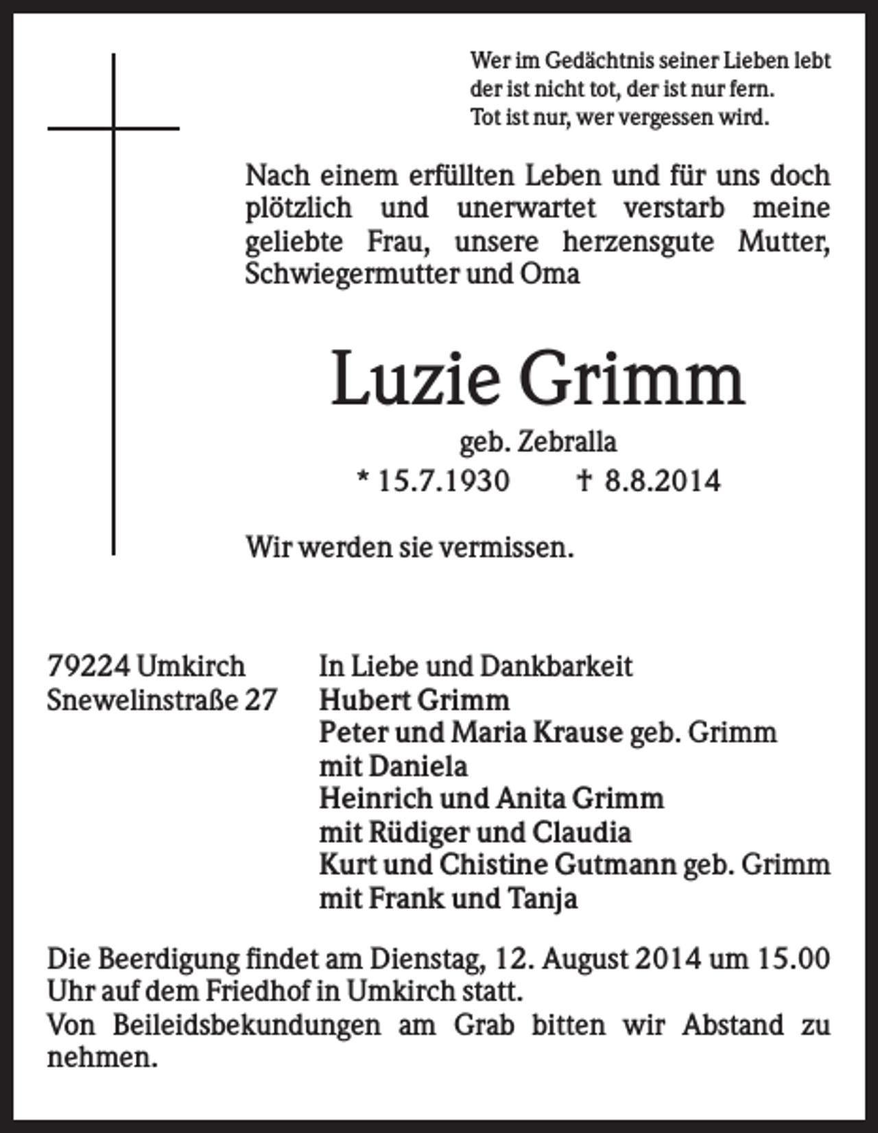 <p>Wer im Gedächtnis seiner Lieben lebt<br />der ist nicht tot, der ist nur fern.<br />Tot ist nur, wer vergessen wird.</p><p>Nach einem erfüllten Leben und für uns doch<br />plötzlich und unerwartet verstarb meine<br />geliebte Frau, unsere herzensgute Mutter,<br />Schwiegermutter und Oma</p><p>Luzie Grimm<br />geb. Zebralla<br />* 15.7.1930<br />† 8.8.2014<br />Wir werden sie vermissen.</p><p>79224 Umkirch<br />Snewelinstraße 27</p><p>In Liebe und Dankbarkeit<br />Hubert Grimm<br />Peter und Maria Krause geb. Grimm<br />mit Daniela<br />Heinrich und Anita Grimm<br />mit Rüdiger und Claudia<br />Kurt und Chistine Gutmann geb. Grimm<br />mit Frank und Tanja</p><p>Die Beerdigung findet am Dienstag, 12. August 2014 um 15.00<br />Uhr auf dem Friedhof in Umkirch statt.<br />Von Beileidsbekundungen am Grab bitten wir Abstand zu<br />nehmen.</p>