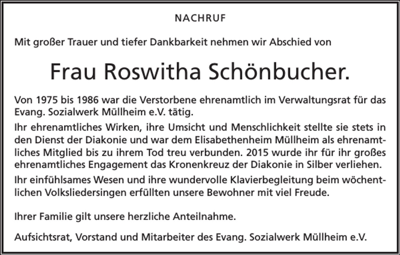 <p>NACHRUF<br />Mit großer Trauer und tiefer Dankbarkeit nehmen wir Abschied von</p><p>Frau Roswitha Schönbucher.<br />Von 1975 bis 1986 war die Verstorbene ehrenamtlich im Verwaltungsrat für das<br />Evang. Sozialwerk Müllheim e.V. tätig.<br />Ihr ehrenamtliches Wirken, ihre Umsicht und Menschlichkeit stellte sie stets in<br />den Dienst der Diakonie und war dem Elisabethenheim Müllheim als ehrenamtliches Mitglied bis zu ihrem Tod treu verbunden. 2015 wurde ihr für ihr großes<br />ehrenamtliches Engagement das Kronenkreuz der Diakonie in Silber verliehen.<br />Ihr einfühlsames Wesen und ihre wundervolle Klavierbegleitung beim wöchentlichen Volksliedersingen erfüllten unsere Bewohner mit viel Freude.<br />Ihrer Familie gilt unsere herzliche Anteilnahme.<br />Aufsichtsrat, Vorstand und Mitarbeiter des Evang. Sozialwerk Müllheim e.V.</p>