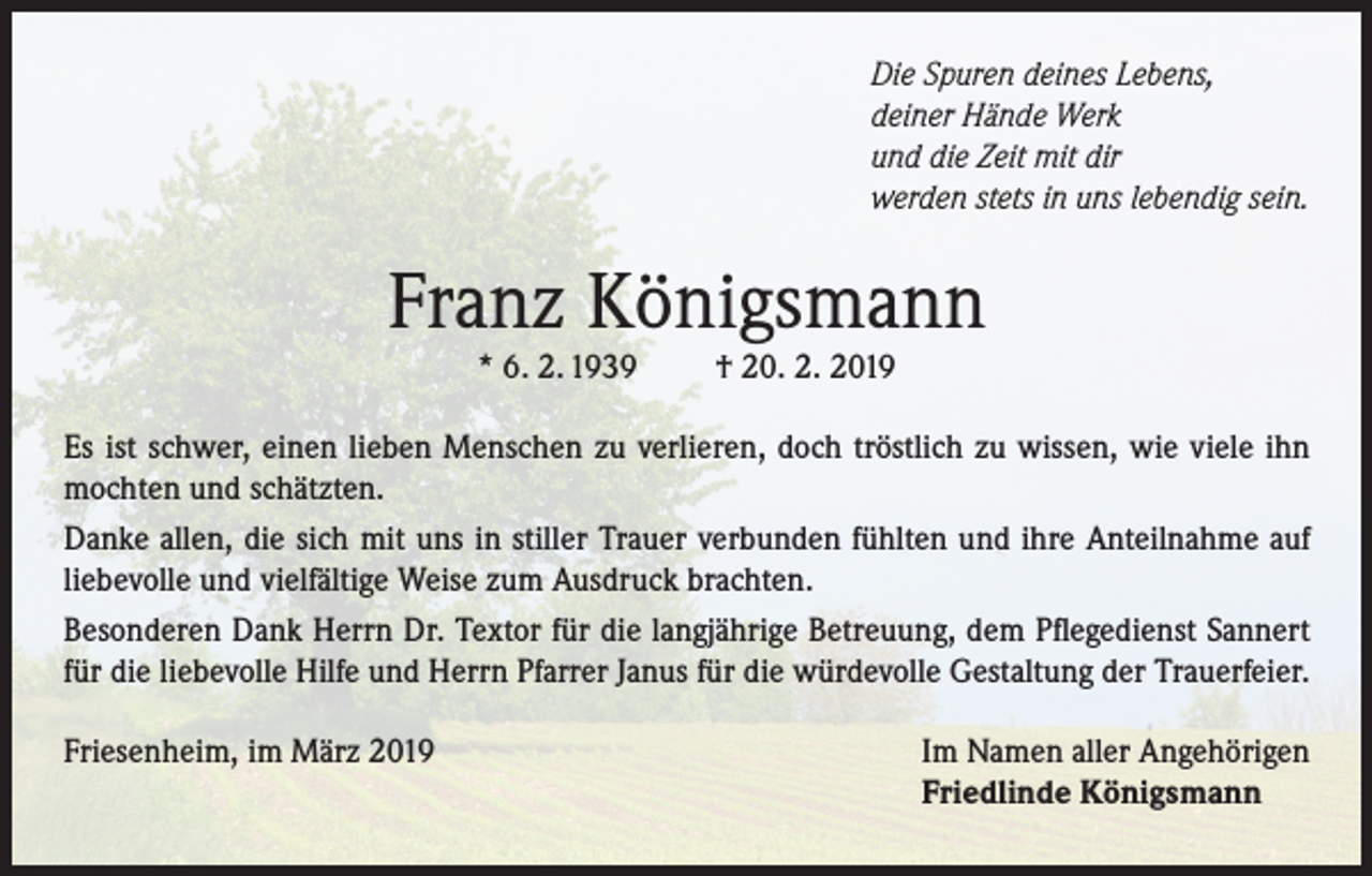 <p>Die Spuren deines Lebens,<br />deiner Hände Werk<br />und die Zeit mit dir<br />werden stets in uns lebendig sein.</p><p>Franz Königsmann<br />* 6. 2. 1939</p><p>† 20. 2. 2019</p><p>Es ist schwer, einen lieben Menschen zu verlieren, doch tröstlich zu wissen, wie viele ihn<br />mochten und schätzten.<br />Danke allen, die sich mit uns in stiller Trauer verbunden fühlten und ihre Anteilnahme auf<br />liebevolle und vielfältige Weise zum Ausdruck brachten.<br />Besonderen Dank Herrn Dr. Textor für die langjährige Betreuung, dem Pflegedienst Sannert<br />für die liebevolle Hilfe und Herrn Pfarrer Janus für die würdevolle Gestaltung der Trauerfeier.<br />Friesenheim, im März 2019</p><p>Im Namen aller Angehörigen<br />Friedlinde Königsmann</p>