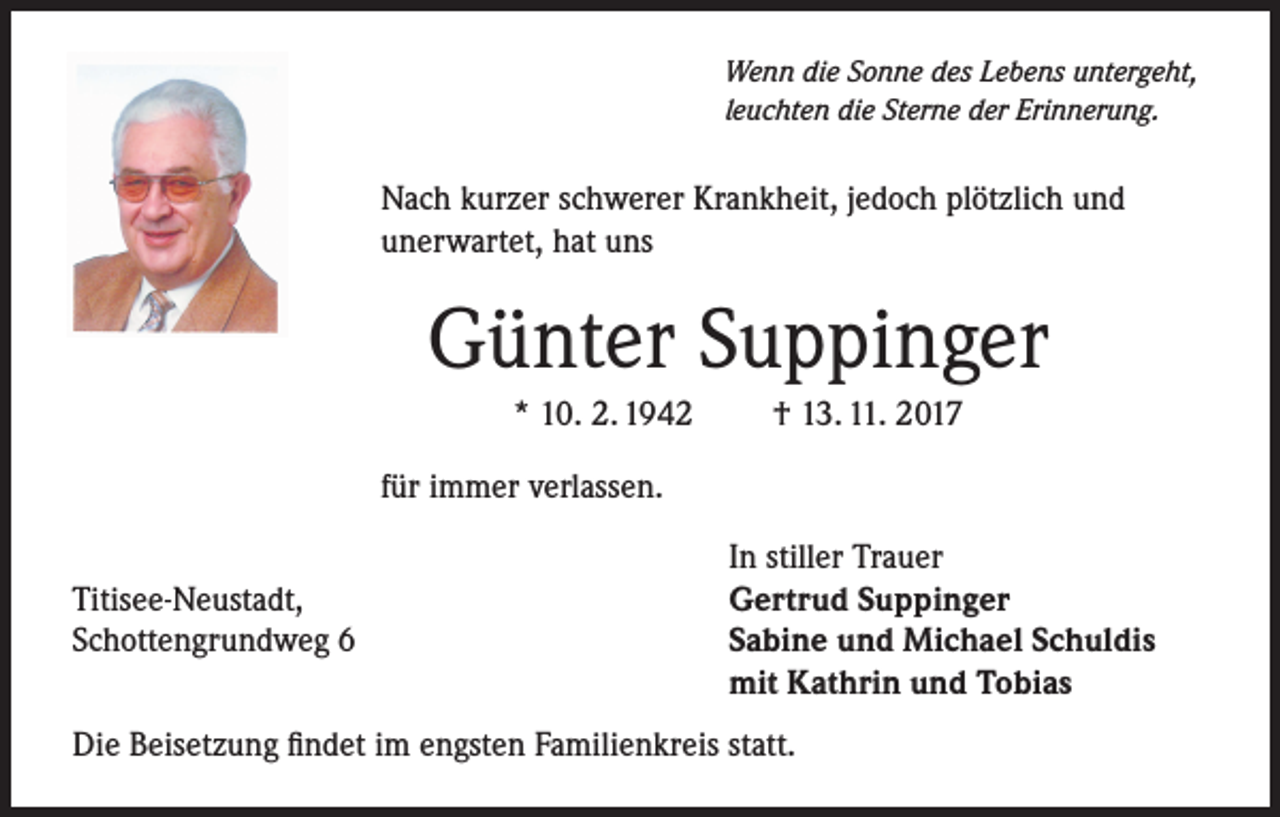 <p>Wenn die Sonne des Lebens untergeht,<br />leuchten die Sterne der Erinnerung.</p><p>Nach kurzer schwerer Krankheit, jedoch plötzlich und<br />unerwartet, hat uns</p><p>Günter Suppinger<br />* 10. 2. 1942</p><p>† 13. 11. 2017</p><p>für immer verlassen.</p><p>Titisee-Neustadt,<br />Schottengrundweg 6</p><p>In stiller Trauer<br />Gertrud Suppinger<br />Sabine und Michael Schuldis<br />mit Kathrin und Tobias</p><p>Die Beisetzung findet im engsten Familienkreis statt.</p>