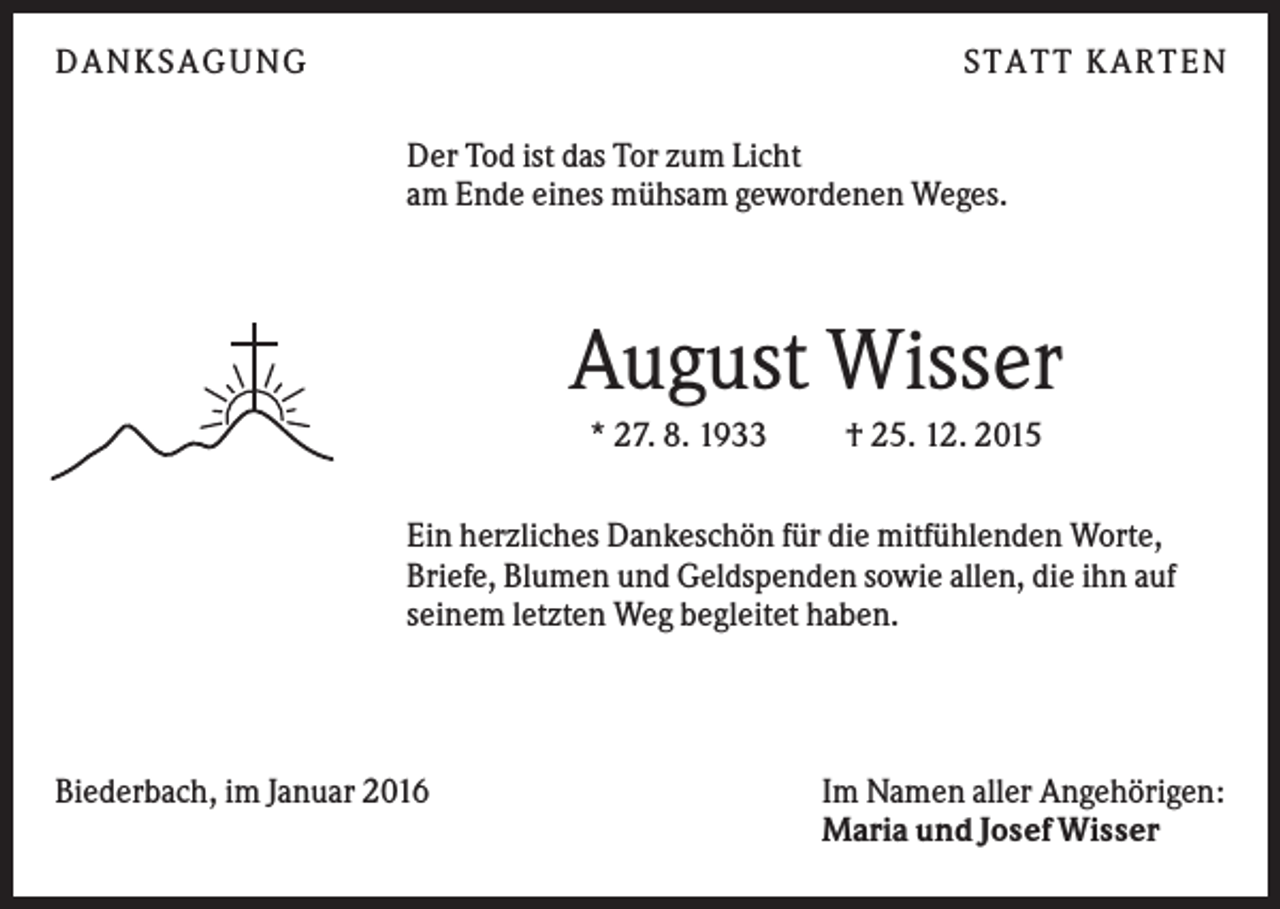 <p>DANKSAGUNG</p><p>S TA TT K A RTEN<br />Der Tod ist das Tor zum Licht<br />am Ende eines mühsam gewordenen Weges.</p><p>August Wisser<br />* 27. 8. 1933</p><p>† 25. 12. 2015</p><p>Ein herzliches Dankeschön für die mitfühlenden Worte,<br />Briefe, Blumen und Geldspenden sowie allen, die ihn auf<br />seinem letzten Weg begleitet haben.</p><p>Biederbach, im Januar 2016</p><p>Im Namen aller Angehörigen:<br />Maria und Josef Wisser</p>