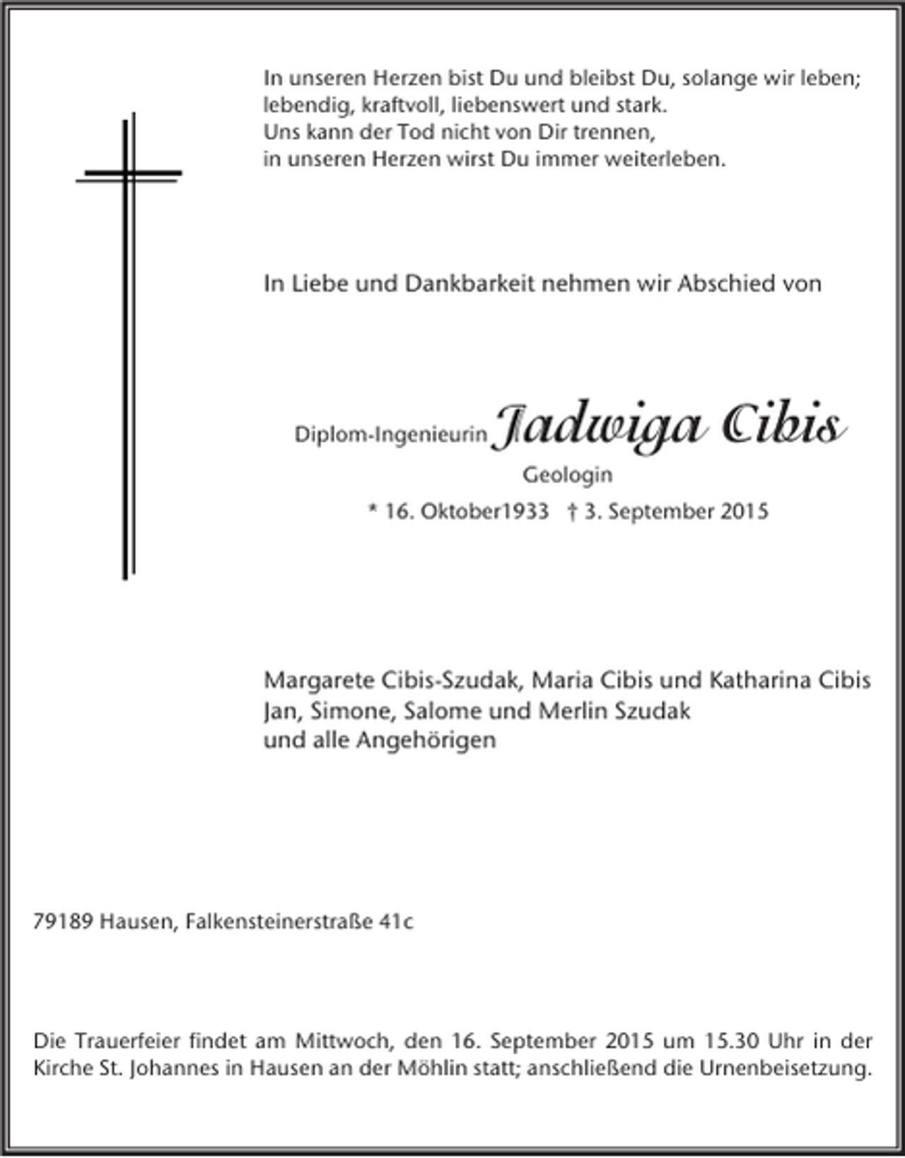 <p>In unseren Herzen bist Du und bleibst Du, solange wir leben;<br />lebendig, kraftvoll, liebenswert und stark.<br />Uns kann der Tod nicht von Dir trennen,<br />in unseren Herzen wirst Du immer weiterleben.</p><p>In Liebe und Dankbarkeit nehmen wir Abschied von</p><p>Diplom-Ingenieurin</p><p>Jadwiga Cibis<br />Geologin</p><p>* 16. Oktober1933 † 3. September 2015</p><p>Margarete Cibis-Szudak, Maria Cibis und Katharina Cibis<br />Jan, Simone, Salome und Merlin Szudak<br />und alle Angehörigen</p><p>79189 Hausen, Falkensteinerstraße 41c</p><p>Die Trauerfeier findet am Mittwoch, den 16. September 2015 um 15.30 Uhr in der<br />Kirche St. Johannes in Hausen an der Möhlin statt; anschließend die Urnenbeisetzung.</p>
