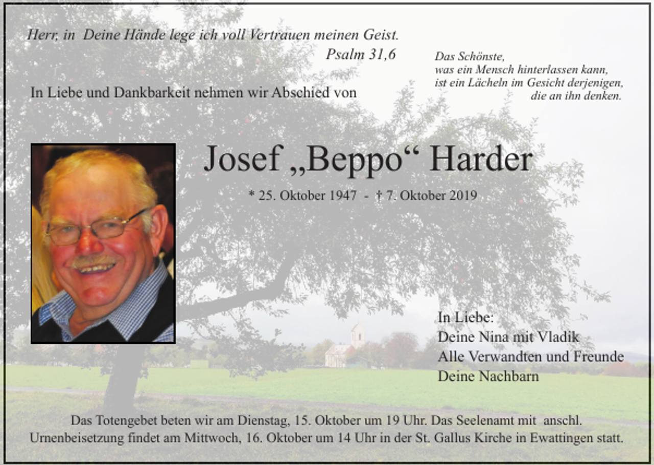 <p>Herr, in Deine Hände lege ich voll Vertrauen meinen Geist.<br />Psalm 31,6<br />In Liebe und Dankbarkeit nehmen wir Abschied von</p><p>Das Schönste,<br />was ein Mensch hinterlassen kann,<br />ist ein Lächeln im Gesicht derjenigen,<br />die an ihn denken.</p><p>Josef „Beppo“ Harder<br />* 25. Oktober 1947 - † 7. Oktober 2019</p><p>In Liebe:<br />Deine Nina mit Vladik<br />Alle Verwandten und Freunde<br />Deine Nachbarn<br />Das Totengebet beten wir am Dienstag, 15. Oktober um 19 Uhr. Das Seelenamt mit anschl.<br />Urnenbeisetzung findet am Mittwoch, 16. Oktober um 14 Uhr in der St. Gallus Kirche in Ewattingen statt.</p>