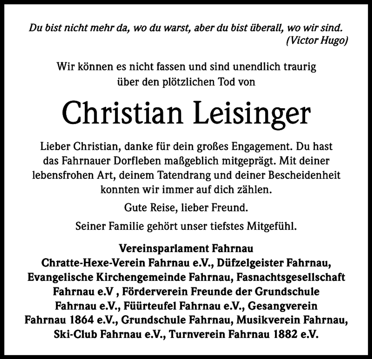 <p>Du bist nicht mehr da, wo du warst, aber du bist überall, wo wir sind.<br />(Victor Hugo)</p><p>Wir können es nicht fassen und sind unendlich traurig<br />über den plötzlichen Tod von</p><p>Christian Leisinger<br />Lieber Christian, danke für dein großes Engagement. Du hast<br />das Fahrnauer Dorfleben maßgeblich mitgeprägt. Mit deiner<br />lebensfrohen Art, deinem Tatendrang und deiner Bescheidenheit<br />konnten wir immer auf dich zählen.<br />Gute Reise, lieber Freund.<br />Seiner Familie gehört unser tiefstes Mitgefühl.<br />Vereinsparlament Fahrnau<br />Chratte-Hexe-Verein Fahrnau e.V., Düfzelgeister Fahrnau,<br />Evangelische Kirchengemeinde Fahrnau, Fasnachtsgesellschaft<br />Fahrnau e.V , Förderverein Freunde der Grundschule<br />Fahrnau e.V., Füürteufel Fahrnau e.V., Gesangverein<br />Fahrnau 1864 e.V., Grundschule Fahrnau, Musikverein Fahrnau,<br />Ski-Club Fahrnau e.V., Turnverein Fahrnau 1882 e.V.</p>