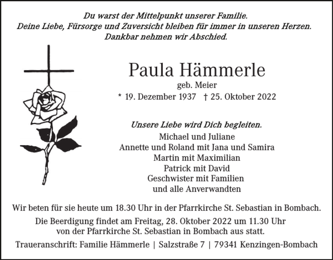 <p>Paula Hämmerle</p><p>geb. Meier<br />* 19. Dezember 1937 † 25. Oktober 2022</p><p>Michael und Juliane<br />Annette und Roland mit Jana und Samira<br />Martin mit Maximilian<br />Patrick mit David<br />Geschwister mit Familien<br />und alle Anverwandten<br />Wir beten für sie heute um 18.30 Uhr in der Pfarrkirche St. Sebastian in Bombach.<br />Die Beerdigung findet am Freitag, 28. Oktober 2022 um 11.30 Uhr<br />von der Pfarrkirche St. Sebastian in Bombach aus statt.<br />Traueranschrift: Familie Hämmerle | Salzstraße 7 | 79341 Kenzingen-Bombach</p>