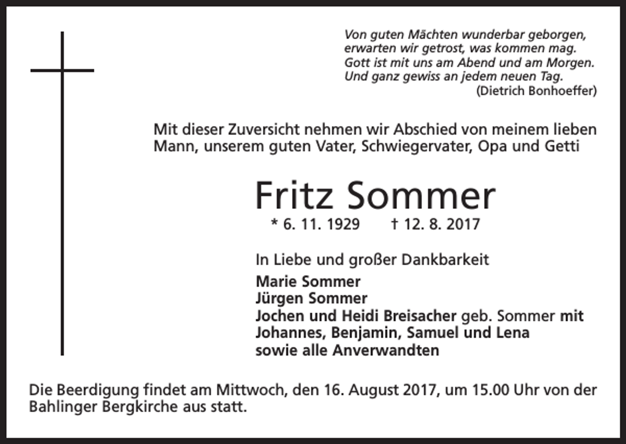 <p>Von guten Mächten wunderbar geborgen,<br />erwarten wir getrost, was kommen mag.<br />Gott ist mit uns am Abend und am Morgen.<br />Und ganz gewiss an jedem neuen Tag.</p><p>(Dietrich Bonhoeffer)</p><p>Mit dieser Zuversicht nehmen wir Abschied von meinem lieben<br />Mann, unserem guten Vater, Schwiegervater, Opa und Getti</p><p>Fritz Sommer<br />* 6. 11. 1929 † 12. 8. 2017</p><p>In Liebe und großer Dankbarkeit<br />Marie Sommer<br />Jürgen Sommer<br />Jochen und Heidi Breisacher geb. Sommer mit<br />Johannes, Benjamin, Samuel und Lena<br />sowie alle Anverwandten<br />Die Beerdigung findet am Mittwoch, den 16. August 2017, um 15.00 Uhr von der<br />Bahlinger Bergkirche aus statt.</p>