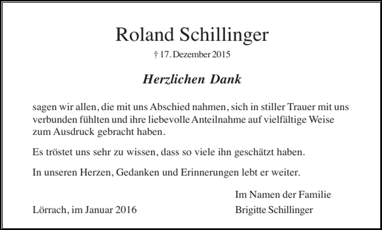 <p>Roland Schillinger<br />† 17. Dezember 2015</p><p>Herzlichen Dank<br />sagen wir allen, die mit uns Abschied nahmen, sich in stiller Trauer mit uns<br />verbunden fühlten und ihre liebevolle Anteilnahme auf vielfältige Weise<br />zum Ausdruck gebracht haben.<br />Es tröstet uns sehr zu wissen, dass so viele ihn geschätzt haben.<br />In unseren Herzen, Gedanken und Erinnerungen lebt er weiter.</p><p>Lörrach, im Januar 2016</p><p>Im Namen der Familie<br />Brigitte Schillinger</p>