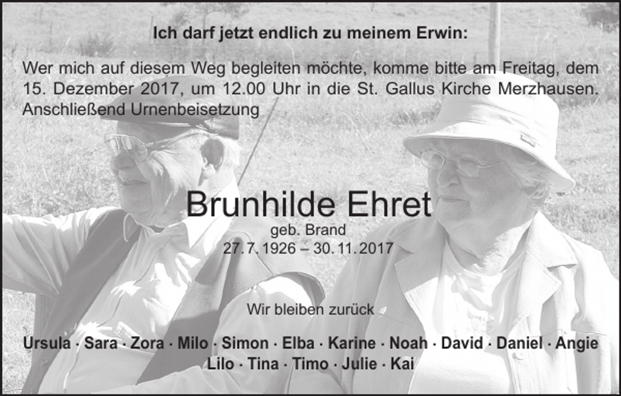 <p>Ich darf jetzt endlich zu meinem Erwin:<br />Wer mich auf diesem Weg begleiten möchte, komme bitte am Freitag, dem<br />15. Dezember 2017, um 12.00 Uhr in die St. Gallus Kirche Merzhausen.<br />Anschließend Urnenbeisetzung</p><p>Brunhilde Ehret<br />geb. Brand<br />27. 7. 1926 – 30. 11. 2017</p><p>Wir bleiben zurück</p><p>Ursula . Sara . Zora . Milo . Simon . Elba . Karine . Noah . David . Daniel . Angie<br />Lilo . Tina . Timo . Julie . Kai</p>