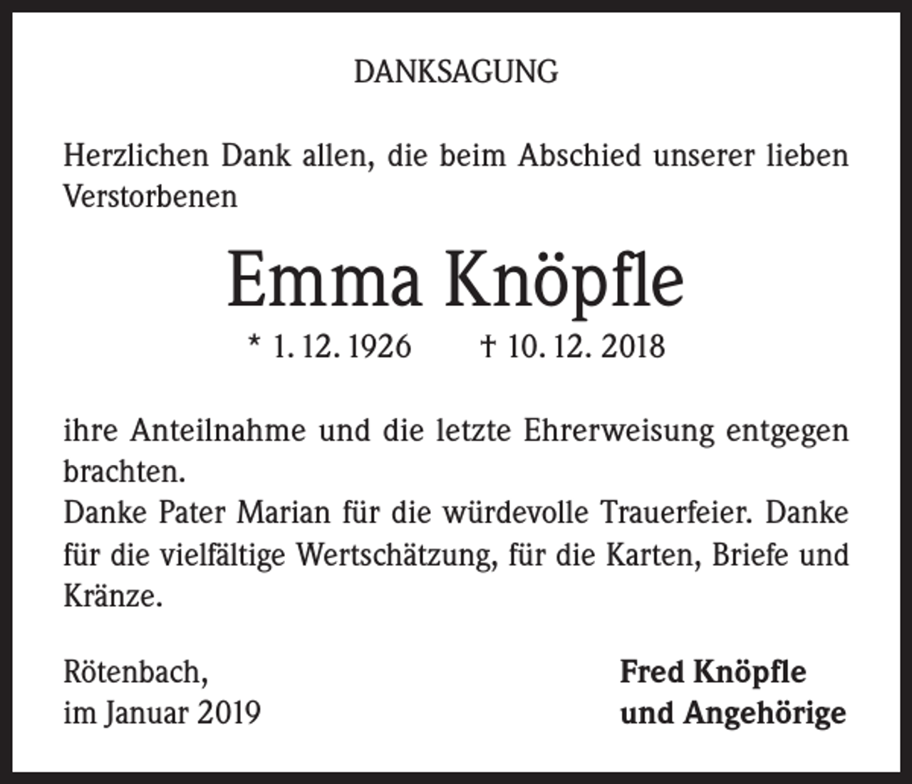 <p>DANKSAGUNG<br />Herzlichen Dank allen, die beim Abschied unserer lieben<br />Verstorbenen</p><p>Emma Knöpfle<br />* 1. 12. 1926</p><p>† 10. 12. 2018</p><p>ihre Anteilnahme und die letzte Ehrerweisung entgegen<br />brachten.<br />Danke Pater Marian für die würdevolle Trauerfeier. Danke<br />für die vielfältige Wertschätzung, für die Karten, Briefe und<br />Kränze.<br />Rötenbach,<br />im Januar 2019</p><p>Fred Knöpfle<br />und Angehörige</p>
