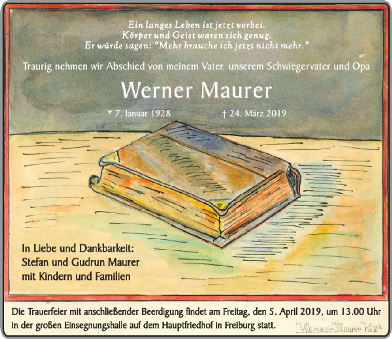 <p>Ein langes Leben ist jetzt vorbei.<br />Körper und Geist waren sich genug.<br />Er würde sagen: “Mehr brauche ich jetzt nicht mehr.”</p><p>Traurig nehmen wir Abschied von meinem Vater, unserem Schwiegervater und Opa</p><p>Werner Maurer</p><p>* 7. Januar 1928</p><p>† 24. März 2019</p><p>In Liebe und Dankbarkeit:<br />Stefan und Gudrun Maurer<br />mit Kindern und Familien<br />Die Trauerfeier mit anschließender Beerdigung findet am Freitag, den 5. April 2019, um 13.00 Uhr<br />in der großen Einsegnungshalle auf dem Hauptfriedhof in Freiburg statt.</p>