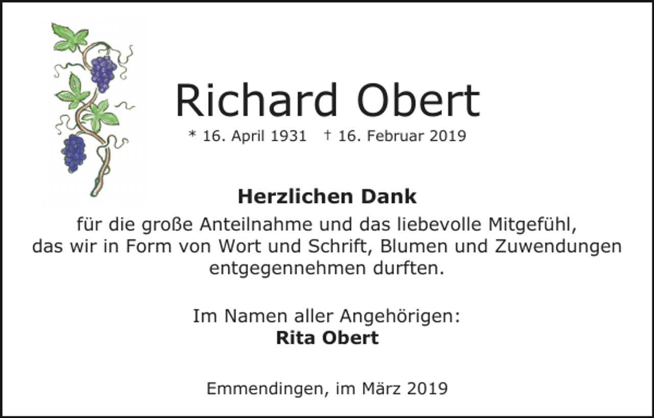 <p>Richard Obert<br />* 16. April 1931</p><p>† 16. Februar 2019</p><p>Herzlichen Dank<br />für die große Anteilnahme und das liebevolle Mitgefühl,<br />das wir in Form von Wort und Schrift, Blumen und Zuwendungen<br />entgegennehmen durften.<br />Im Namen aller Angehörigen:<br />Rita Obert<br />Emmendingen, im März 2019</p>
