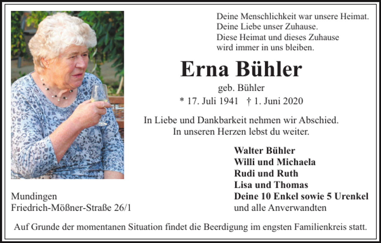 <p>Deine Menschlichkeit war unsere Heimat.<br />Deine Liebe unser Zuhause.<br />Diese Heimat und dieses Zuhause<br />wird immer in uns bleiben.</p><p>Erna Bühler<br />geb. Bühler<br />* 17. Juli 1941 † 1. Juni 2020<br />In Liebe und Dankbarkeit nehmen wir Abschied.<br />In unseren Herzen lebst du weiter.</p><p>Mundingen<br />Friedrich-Mößner-Straße 26/1</p><p>Walter Bühler<br />Willi und Michaela<br />Rudi und Ruth<br />Lisa und Thomas<br />Deine 10 Enkel sowie 5 Urenkel<br />und alle Anverwandten</p><p>Auf Grunde der momentanen Situation findet die Beerdigung im engsten Familienkreis statt.</p>