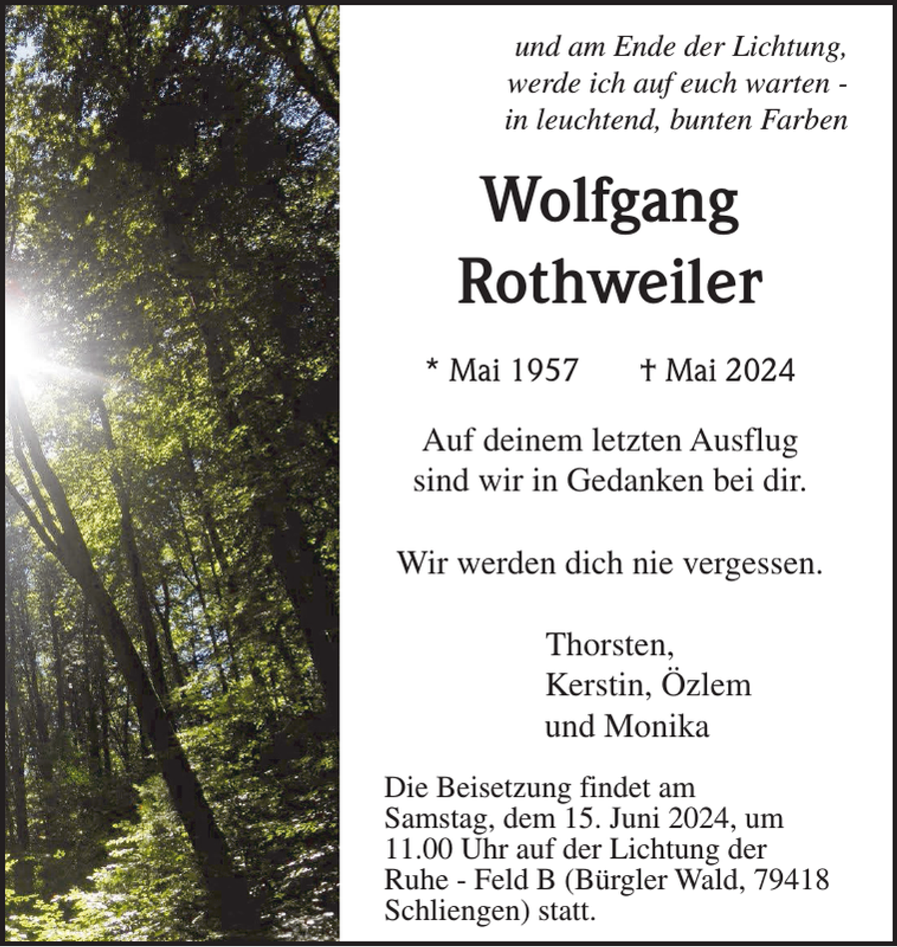<p>und am Ende der Lichtung,<br />werde ich auf euch warten in leuchtend, bunten Farben</p><p>Wolfgang<br />Rothweiler<br />* Mai 1957</p><p>† Mai 2024</p><p>Auf deinem letzten Ausflug<br />sind wir in Gedanken bei dir.<br />Wir werden dich nie vergessen.<br />Thorsten,<br />Kerstin, Özlem<br />und Monika<br />Die Beisetzung findet am<br />Samstag, dem 15. Juni 2024, um<br />11.00 Uhr auf der Lichtung der<br />Ruhe - Feld B (Bürgler Wald, 79418<br />Schliengen) statt.</p>