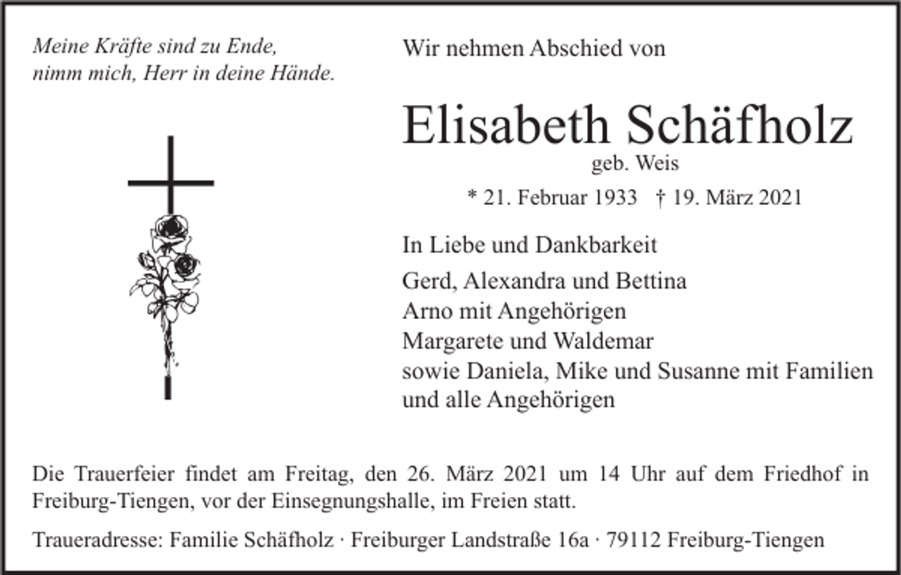 <p>Meine Kräfte sind zu Ende,<br />nimm mich, Herr in deine Hände.</p><p>Wir nehmen Abschied von</p><p>Elisabeth Schäfholz<br />geb. Weis<br />* 21. Februar 1933 † 19. März 2021</p><p>In Liebe und Dankbarkeit<br />Gerd, Alexandra und Bettina<br />Arno mit Angehörigen<br />Margarete und Waldemar<br />sowie Daniela, Mike und Susanne mit Familien<br />und alle Angehörigen<br />Die Trauerfeier findet am Freitag, den 26. März 2021 um 14 Uhr auf dem Friedhof in<br />Freiburg-Tiengen, vor der Einsegnungshalle, im Freien statt.<br />Traueradresse: Familie Schäfholz ∙ Freiburger Landstraße 16a ∙ 79112 Freiburg-Tiengen</p>