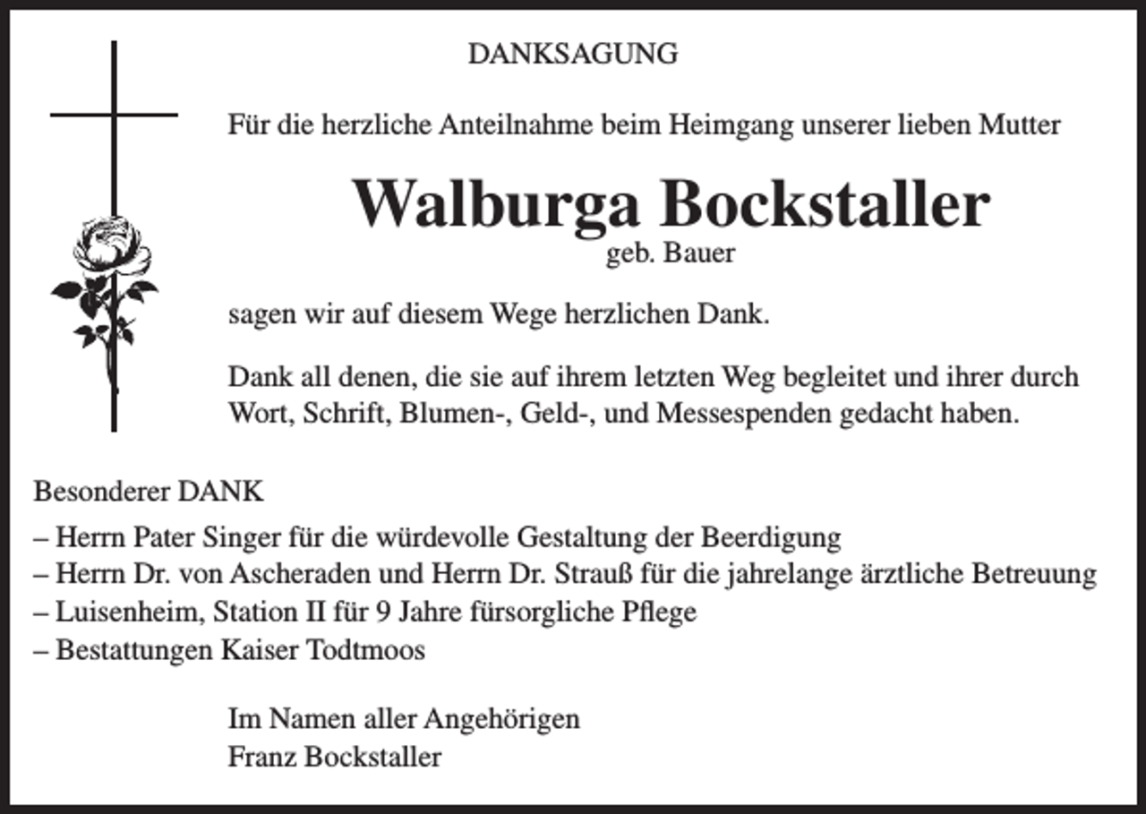 <p>DANKSAGUNG<br />Für die herzliche Anteilnahme beim Heimgang unserer lieben Mutter</p><p>Walburga Bockstaller<br />geb. Bauer</p><p>sagen wir auf diesem Wege herzlichen Dank.<br />Dank all denen, die sie auf ihrem letzten Weg begleitet und ihrer durch<br />Wort, Schrift, Blumen-, Geld-, und Messespenden gedacht haben.<br />Besonderer DANK<br />– Herrn Pater Singer für die würdevolle Gestaltung der Beerdigung<br />– Herrn Dr. von Ascheraden und Herrn Dr. Strauß für die jahrelange ärztliche Betreuung<br />– Luisenheim, Station II für 9 Jahre fürsorgliche Pflege<br />– Bestattungen Kaiser Todtmoos<br />Im Namen aller Angehörigen<br />Franz Bockstaller</p>