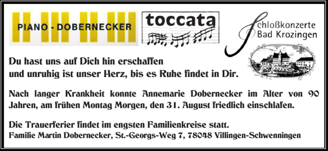 <p>Du hast uns auf Dich hin erschaffen<br />und unruhig ist unser Herz, bis es Ruhe findet in Dir.<br />Nach langer Krankheit konnte Annemarie Dobernecker im Alter von 90<br />Jahren, am frühen Montag Morgen, den 31. August friedlich einschlafen.<br />Die Trauerferier findet im engsten Familienkreise statt.<br />Familie Martin Dobernecker, St.-Georgs-Weg 7, 78048 Villingen-Schwenningen</p>