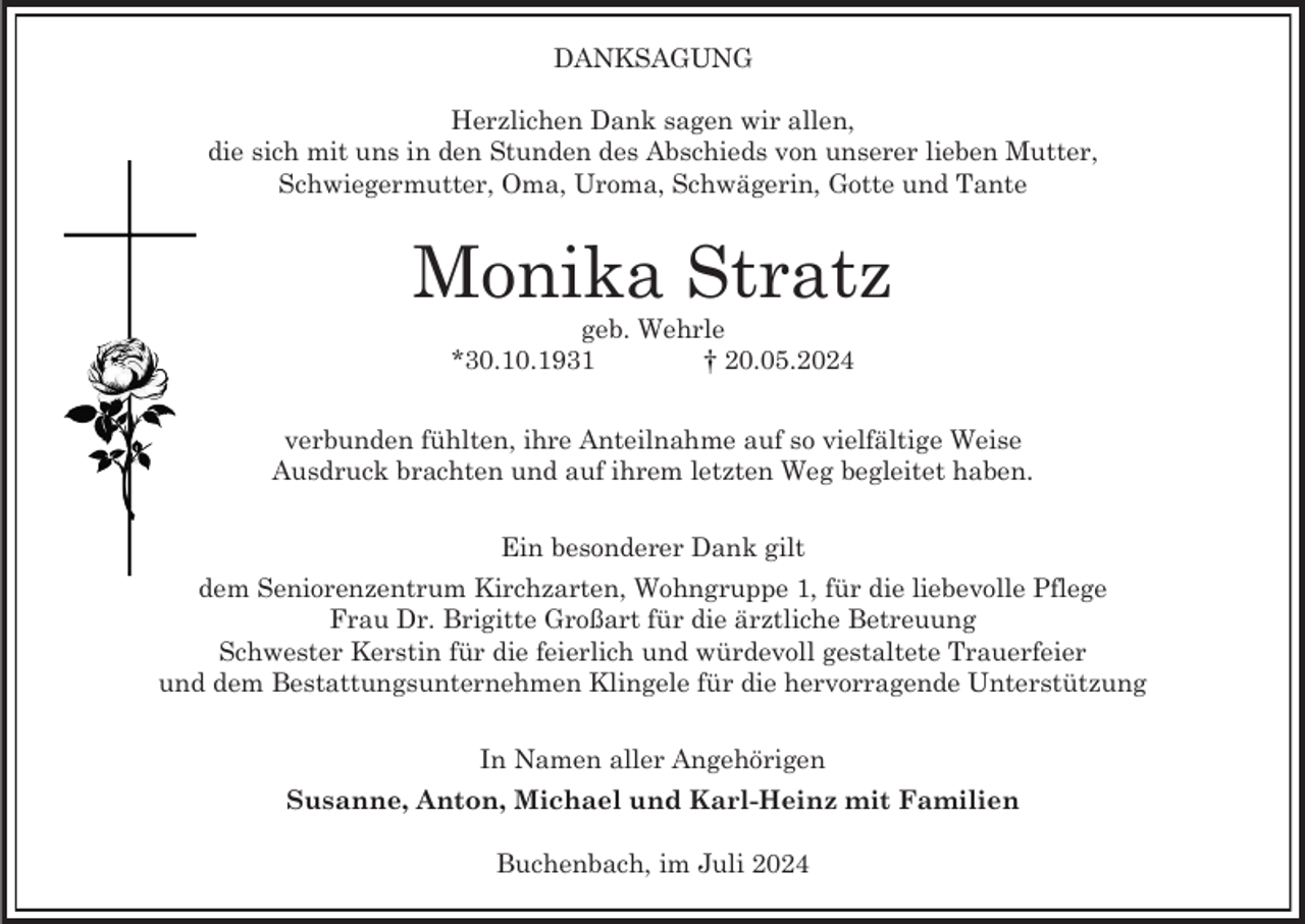 <p>DANKSAGUNG<br />Herzlichen Dank sagen wir allen,<br />die sich mit uns in den Stunden des Abschieds von unserer lieben Mutter,<br />Schwiegermutter, Oma, Uroma, Schwägerin, Gotte und Tante</p><p>Monika Stratz<br />geb. Wehrle<br />*30.10.1931<br />† 20.05.2024<br />verbunden fühlten, ihre Anteilnahme auf so vielfältige Weise<br />Ausdruck brachten und auf ihrem letzten Weg begleitet haben.<br />Ein besonderer Dank gilt<br />dem Seniorenzentrum Kirchzarten, Wohngruppe 1, für die liebevolle Pflege<br />Frau Dr. Brigitte Großart für die ärztliche Betreuung<br />Schwester Kerstin für die feierlich und würdevoll gestaltete Trauerfeier<br />und dem Bestattungsunternehmen Klingele für die hervorragende Unterstützung<br />In Namen aller Angehörigen<br />Susanne, Anton, Michael und Karl-Heinz mit Familien<br />Buchenbach, im Juli 2024</p>